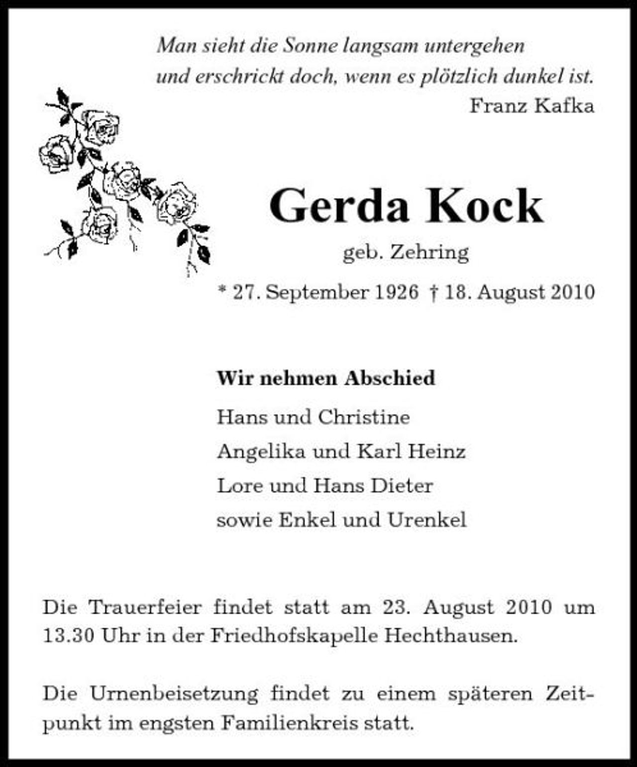 <p>Man sieht die Sonne langsam untergehen und erschrickt doch, wenn es plötzlich dunkel ist.<br />Franz Kafka</p><p>Gerda Kock<br />geb. Zehring * 27. September 1926 † 18. August 2010</p><p>Wir nehmen Abschied Hans und Christine Angelika und Karl Heinz Lore und Hans Dieter sowie Enkel und Urenkel</p><p>Die Trauerfeier findet statt am 23. August 2010 um 13.30 Uhr in der Friedhofskapelle Hechthausen. Die Urnenbeisetzung findet zu einem späteren Zeitpunkt im engsten Familienkreis statt.</p>