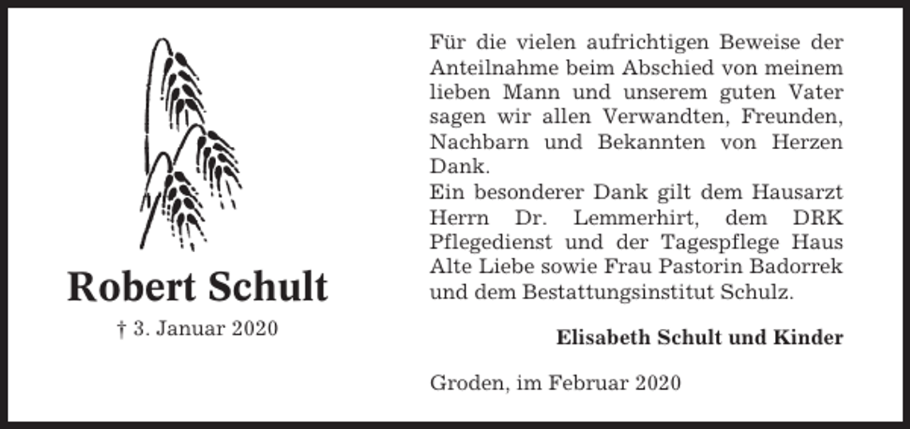 <p>Robert Schult<br />† 3. Januar 2020</p><p>Für die vielen aufrichtigen Beweise der<br />Anteilnahme beim Abschied von meinem<br />lieben Mann und unserem guten Vater<br />sagen wir allen Verwandten, Freunden,<br />Nachbarn und Bekannten von Herzen<br />Dank.<br />Ein besonderer Dank gilt dem Hausarzt<br />Herrn Dr. Lemmerhirt, dem DRK<br />Pflegedienst und der Tagespflege Haus<br />Alte Liebe sowie Frau Pastorin Badorrek<br />und dem Bestattungsinstitut Schulz.<br />Elisabeth Schult und Kinder<br />Groden, im Februar 2020</p>