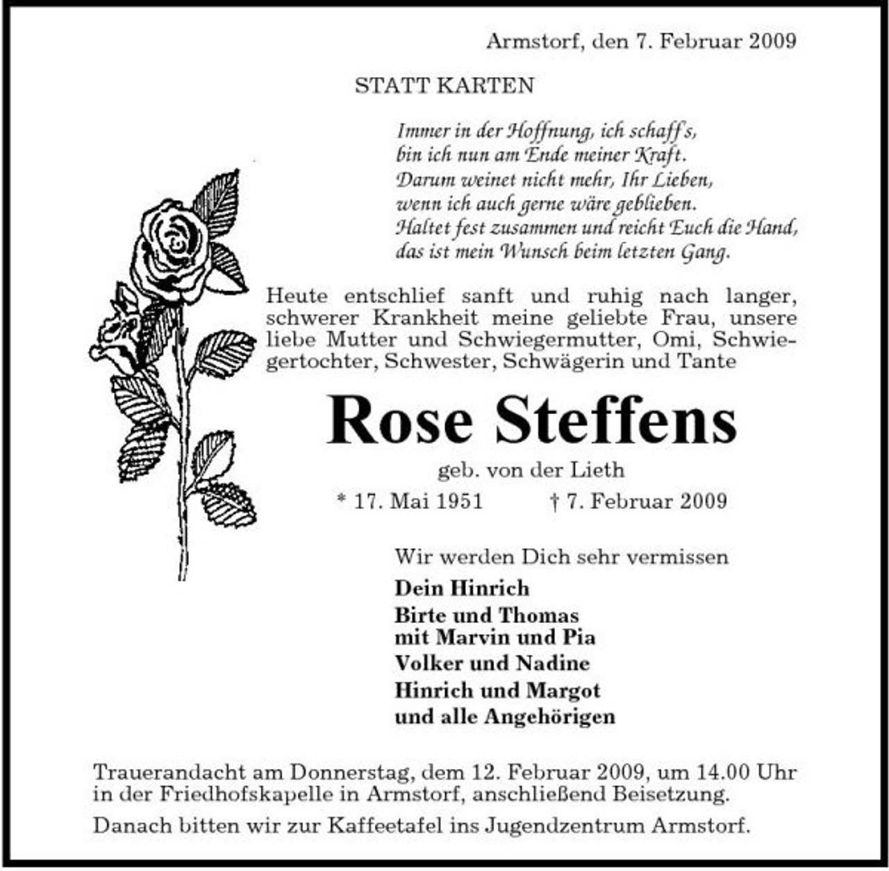 <p>Armstorf, den 7. Februar 2009 STATT KARTEN</p><p>Immer in der Hoffnung, ich schaff's, bin ich nun am Ende meiner Kraft. Darum weinet nicht mehr, Ihr Lieben, wenn ich auch gerne wäre geblieben. Haltet fest zusammen und reicht Euch die Hand, das ist mein Wunsch beim letzten Gang.<br />Heute entschlief sanft und ruhig nach langer, schwerer Krankheit meine geliebte Frau, unsere liebe Mutter und Schwiegermutter, Omi, Schwiegertochter, Schwester, Schwägerin und Tante</p><p>Rose Steffens<br />geb. von der Lieth * 17. Mai 1951 † 7. Februar 2009 Wir werden Dich sehr vermissen Dein Hinrich Birte und Thomas mit Marvin und Pia Volker und Nadine Hinrich und Margot und alle Angehörigen Trauerandacht am Donnerstag, dem 12. Februar 2009, um 14.00 Uhr in der Friedhofskapelle in Armstorf, anschließend Beisetzung. Danach bitten wir zur Kaffeetafel ins Jugendzentrum Armstorf.</p>