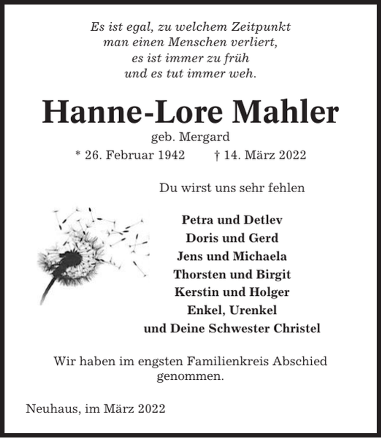 <p>Es ist egal, zu welchem Zeitpunkt<br />man einen Menschen verliert,<br />es ist immer zu früh<br />und es tut immer weh.</p><p>Hanne-Lore Mahler<br />geb. Mergard<br />* 26. Februar 1942<br />† 14. März 2022<br />Du wirst uns sehr fehlen<br />Petra und Detlev<br />Doris und Gerd<br />Jens und Michaela<br />Thorsten und Birgit<br />Kerstin und Holger<br />Enkel, Urenkel<br />und Deine Schwester Christel<br />Wir haben im engsten Familienkreis Abschied<br />genommen.<br />Neuhaus, im März 2022</p>