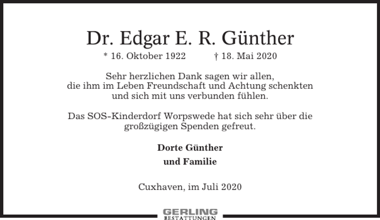 <p>Dr. Edgar E. R. Günther<br />* 16. Oktober 1922</p><p>† 18. Mai 2020</p><p>Sehr herzlichen Dank sagen wir allen,<br />die ihm im Leben Freundschaft und Achtung schenkten<br />und sich mit uns verbunden fühlen.<br />Das SOS-Kinderdorf Worpswede hat sich sehr über die<br />großzügigen Spenden gefreut.<br />Dorte Günther<br />und Familie<br />Cuxhaven, im Juli 2020</p>