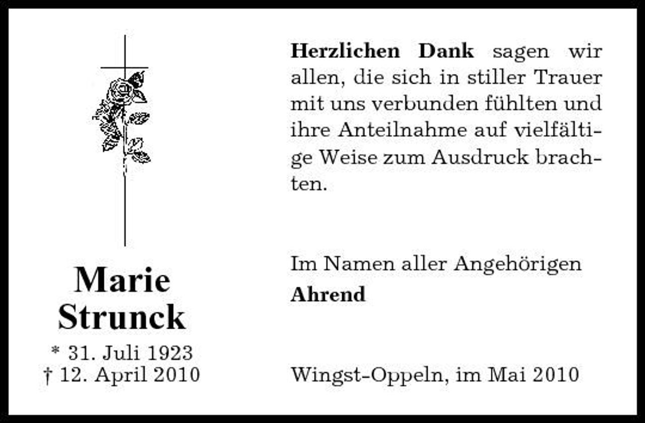 <p>Herzlichen Dank sagen wir allen, die sich in stiller Trauer mit uns verbunden fühlten und ihre Anteilnahme auf vielfältige Weise zum Ausdruck brachten.</p><p>Marie Strunck<br />* 31. Juli 1923 † 12. April 2010</p><p>Im Namen aller Angehörigen Ahrend</p><p>Wingst-Oppeln, im Mai 2010</p>