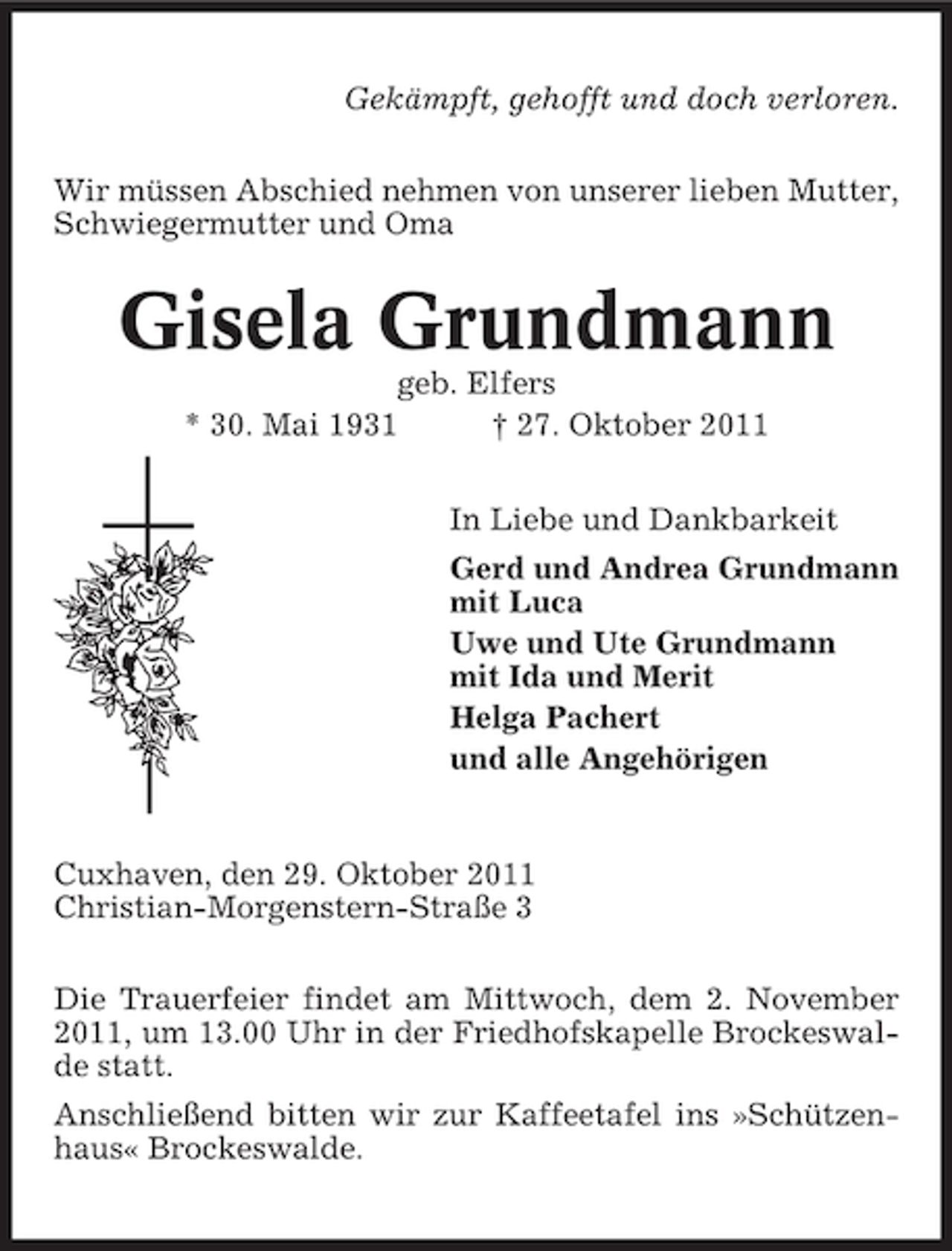 <p>Gekämpft, gehofft und doch verloren.<br />Wir müssen Abschied nehmen von unserer lieben Mutter,<br />Schwiegermutter und Oma</p><p>Gisela Grundmann<br />geb. Elfers<br />* 30. Mai 1931<br />† 27. Oktober 2011<br />In Liebe und Dankbarkeit<br />Gerd und Andrea Grundmann<br />mit Luca<br />Uwe und Ute Grundmann<br />mit Ida und Merit<br />Helga Pachert<br />und alle Angehörigen</p><p>Cuxhaven, den 29. Oktober 2011<br />Christian-Morgenstern-Straße 3<br />Die Trauerfeier findet am Mittwoch, dem 2. November<br />2011, um 13.00 Uhr in der Friedhofskapelle Brockeswalde statt.<br />Anschließend bitten wir zur Kaffeetafel ins »Schützenhaus« Brockeswalde.</p>