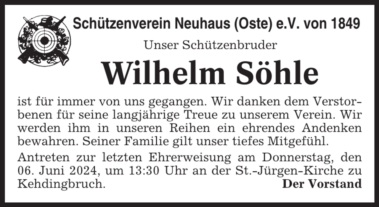 <p>Schützenverein Neuhaus (Oste) e.V. von 1849<br />Unser Schützenbruder</p><p>Wilhelm Söhle<br />ist für immer von uns gegangen. Wir danken dem Verstorbenen für seine langjährige Treue zu unserem Verein. Wir<br />werden ihm in unseren Reihen ein ehrendes Andenken<br />bewahren. Seiner Familie gilt unser tiefes Mitgefühl.<br />Antreten zur letzten Ehrerweisung am Donnerstag, den<br />06. Juni 2024, um 13:30 Uhr an der St.-Jürgen-Kirche zu<br />Kehdingbruch.<br />Der Vorstand</p>