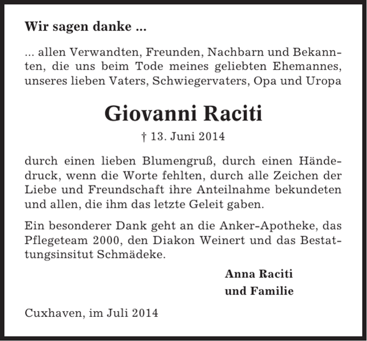 <p>Wir sagen danke ...<br />... allen Verwandten, Freunden, Nachbarn und Bekannten, die uns beim Tode meines geliebten Ehemannes,<br />unseres lieben Vaters, Schwiegervaters, Opa und Uropa</p><p>Giovanni Raciti<br />† 13. Juni 2014<br />durch einen lieben Blumengruß, durch einen Händedruck, wenn die Worte fehlten, durch alle Zeichen der<br />Liebe und Freundschaft ihre Anteilnahme bekundeten<br />und allen, die ihm das letzte Geleit gaben.<br />Ein besonderer Dank geht an die Anker-Apotheke, das<br />Pflegeteam 2000, den Diakon Weinert und das Bestattungsinsitut Schmädeke.<br />Anna Raciti<br />und Familie<br />Cuxhaven, im Juli 2014</p>