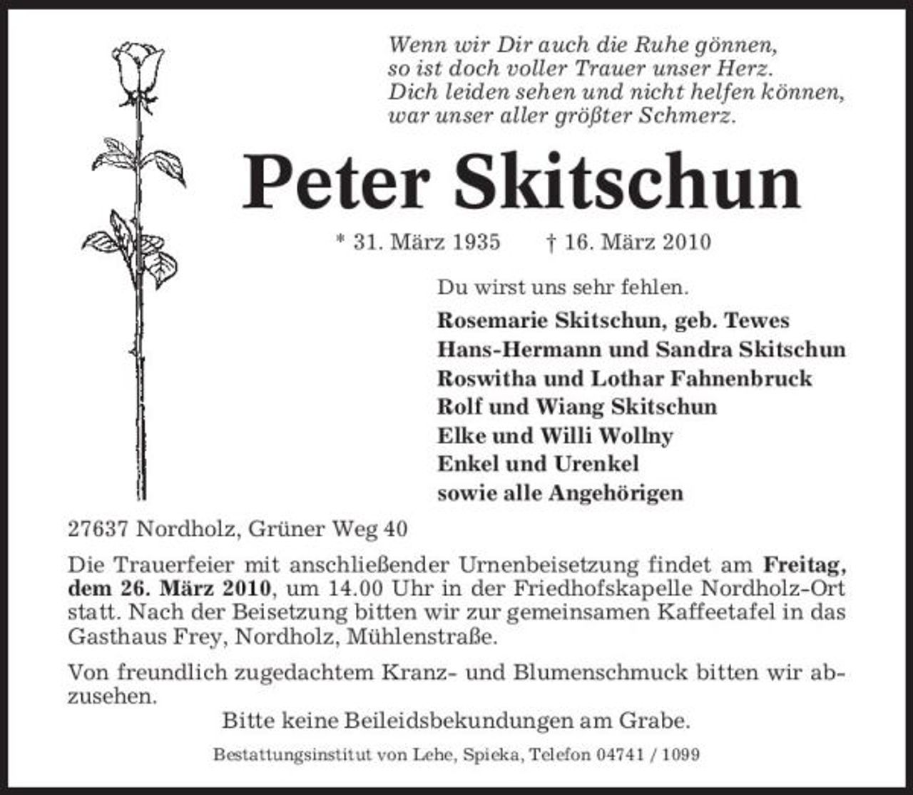 <p>Wenn wir Dir auch die Ruhe gönnen, so ist doch voller Trauer unser Herz. Dich leiden sehen und nicht helfen können, war unser aller größter Schmerz.</p><p>Peter Skitschun<br />* 31. März 1935 † 16. März 2010<br />Du wirst uns sehr fehlen.</p><p>Rosemarie Skitschun, geb. Tewes Hans-Hermann und Sandra Skitschun Roswitha und Lothar Fahnenbruck Rolf und Wiang Skitschun Elke und Willi Wollny Enkel und Urenkel sowie alle Angehörigen 27637 Nordholz, Grüner Weg 40 Die Trauerfeier mit anschließender Urnenbeisetzung findet am Freitag, dem 26. März 2010, um 14.00 Uhr in der Friedhofskapelle Nordholz-Ort statt. Nach der Beisetzung bitten wir zur gemeinsamen Kaffeetafel in das Gasthaus Frey, Nordholz, Mühlenstraße. Von freundlich zugedachtem Kranz- und Blumenschmuck bitten wir abzusehen. Bitte keine Beileidsbekundungen am Grabe.<br />Bestattungsinstitut von Lehe, Spieka, Telefon 04741 / 1099</p>