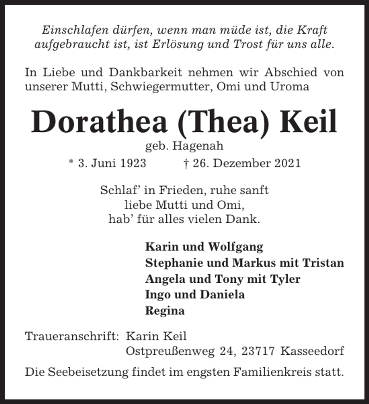 <p>Einschlafen dürfen, wenn man müde ist, die Kraft<br />aufgebraucht ist, ist Erlösung und Trost für uns alle.<br />In Liebe und Dankbarkeit nehmen wir Abschied von<br />unserer Mutti, Schwiegermutter, Omi und Uroma</p><p>Dorathea (Thea) Keil<br />geb. Hagenah<br />* 3. Juni 1923<br />† 26. Dezember 2021<br />Schlaf’ in Frieden, ruhe sanft<br />liebe Mutti und Omi,<br />hab’ für alles vielen Dank.<br />Karin und Wolfgang<br />Stephanie und Markus mit Tristan<br />Angela und Tony mit Tyler<br />Ingo und Daniela<br />Regina<br />Traueranschrift: Karin Keil<br />Ostpreußenweg 24, 23717 Kasseedorf<br />Die Seebeisetzung findet im engsten Familienkreis statt.</p>