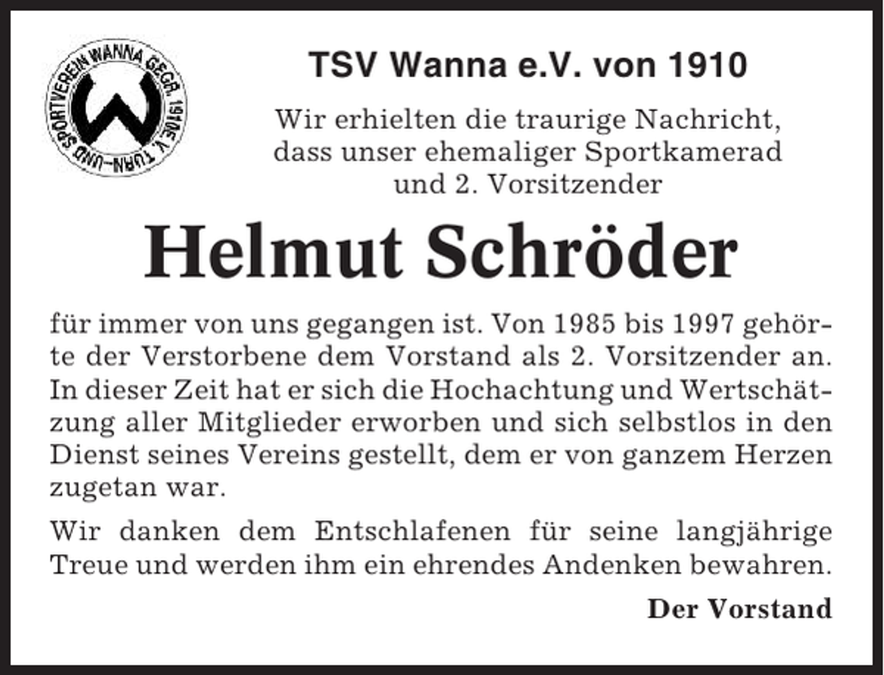 <p>TSV Wanna e.V. von 1910<br />Wir erhielten die traurige Nachricht,<br />dass unser ehemaliger Sportkamerad<br />und 2. Vorsitzender</p><p>Helmut Schröder<br />für immer von uns gegangen ist. Von 1985 bis 1997 gehörte der Verstorbene dem Vorstand als 2. Vorsitzender an.<br />In dieser Zeit hat er sich die Hochachtung und Wertschätzung aller Mitglieder erworben und sich selbstlos in den<br />Dienst seines Vereins gestellt, dem er von ganzem Herzen<br />zugetan war.<br />Wir danken dem Entschlafenen für seine langjährige<br />Treue und werden ihm ein ehrendes Andenken bewahren.<br />Der Vorstand</p>