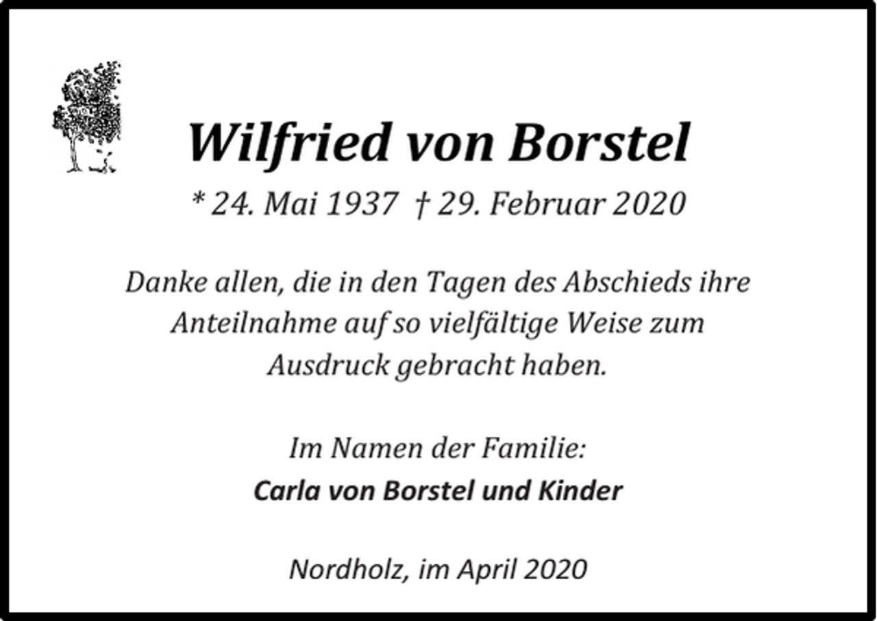 <p>Wilfried von Borstel<br />* 24. Mai 1937 † 29. Februar 2020<br />Danke allen, die in den Tagen des Abschieds ihre<br />Anteilnahme auf so vielfältige Weise zum<br />Ausdruck gebracht haben.<br />Im Namen der Familie:<br />Carla von Borstel und Kinder<br />Nordholz, im April 2020</p>