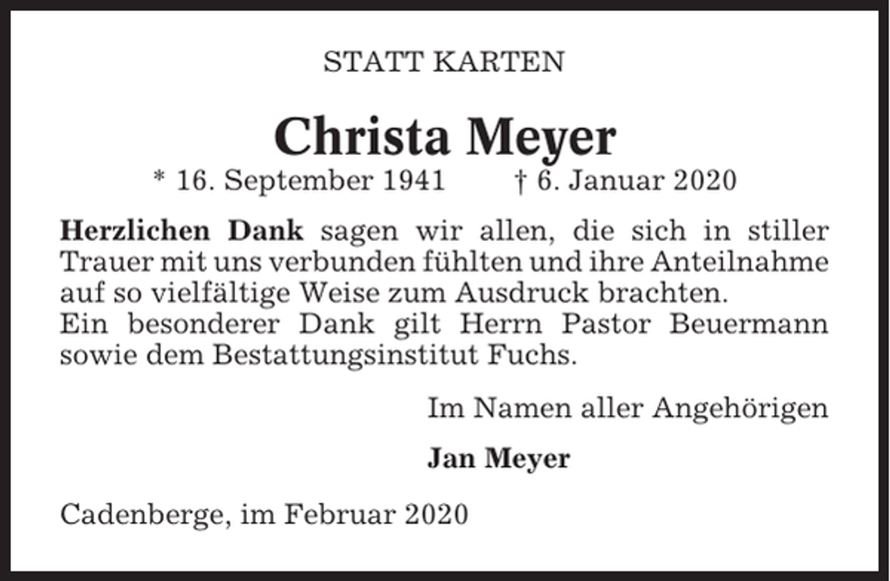 <p>STATT KARTEN</p><p>Christa Meyer<br />* 16. September 1941</p><p>† 6. Januar 2020</p><p>Herzlichen Dank sagen wir allen, die sich in stiller<br />Trauer mit uns verbunden fühlten und ihre Anteilnahme<br />auf so vielfältige Weise zum Ausdruck brachten.<br />Ein besonderer Dank gilt Herrn Pastor Beuermann<br />sowie dem Bestattungsinstitut Fuchs.<br />Im Namen aller Angehörigen<br />Jan Meyer<br />Cadenberge, im Februar 2020</p>