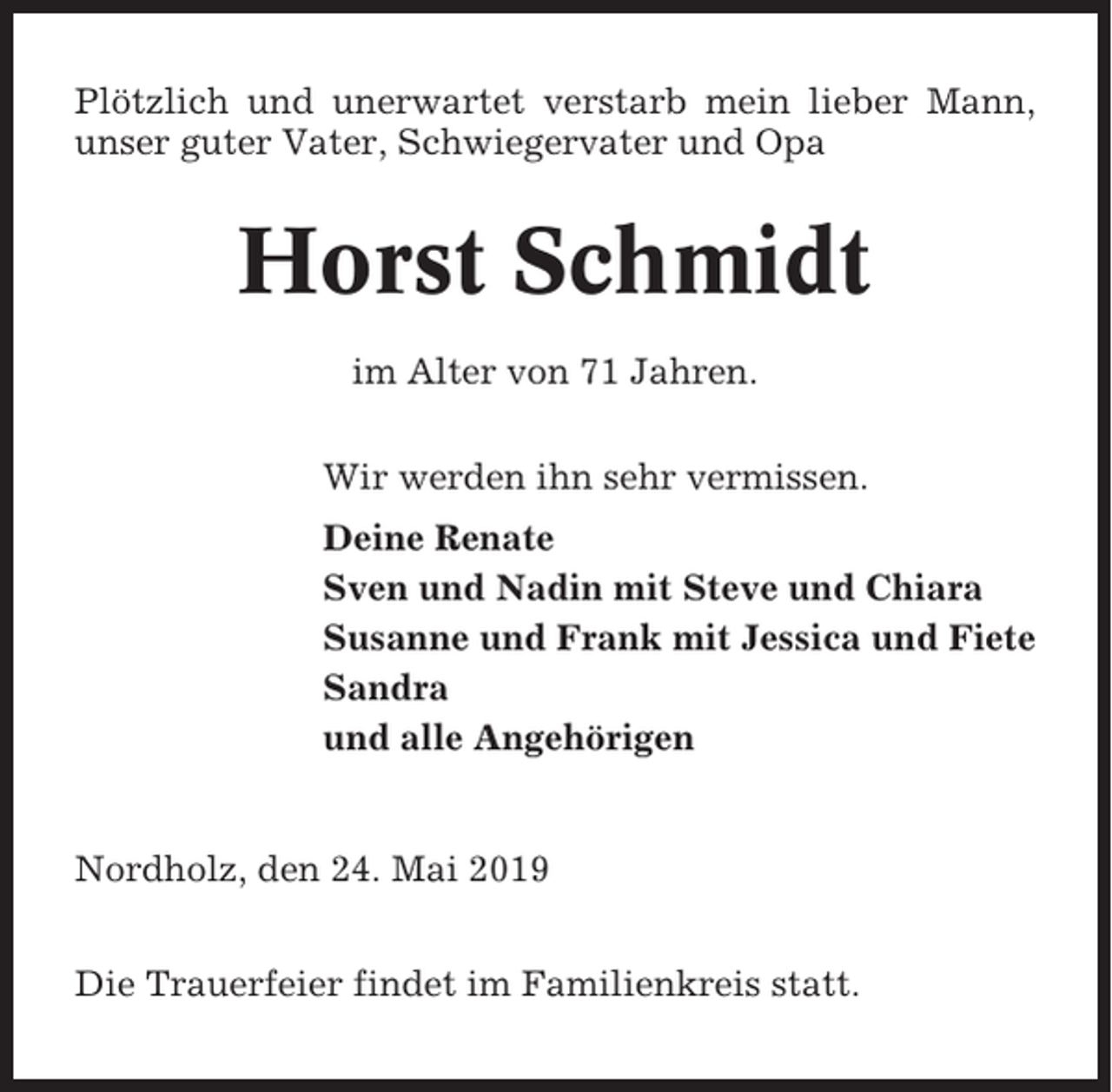 <p>Plötzlich und unerwartet verstarb mein lieber Mann,<br />unser guter Vater, Schwiegervater und Opa</p><p>Horst Schmidt<br />im Alter von 71 Jahren.<br />Wir werden ihn sehr vermissen.<br />Deine Renate<br />Sven und Nadin mit Steve und Chiara<br />Susanne und Frank mit Jessica und Fiete<br />Sandra<br />und alle Angehörigen</p><p>Nordholz, den 24. Mai 2019<br />Die Trauerfeier findet im Familienkreis statt.</p>