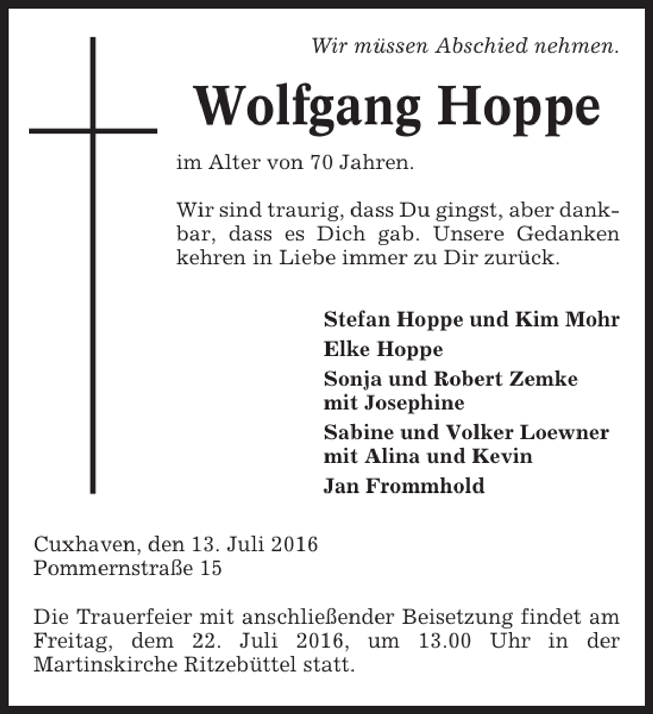 <p>Wir müssen Abschied nehmen.</p><p>Wolfgang Hoppe<br />im Alter von 70 Jahren.<br />Wir sind traurig, dass Du gingst, aber dankbar, dass es Dich gab. Unsere Gedanken<br />kehren in Liebe immer zu Dir zurück.<br />Stefan Hoppe und Kim Mohr<br />Elke Hoppe<br />Sonja und Robert Zemke<br />mit Josephine<br />Sabine und Volker Loewner<br />mit Alina und Kevin<br />Jan Frommhold<br />Cuxhaven, den 13. Juli 2016<br />Pommernstraße 15<br />Die Trauerfeier mit anschließender Beisetzung findet am<br />Freitag, dem 22. Juli 2016, um 13.00 Uhr in der<br />Martinskirche Ritzebüttel statt.</p>