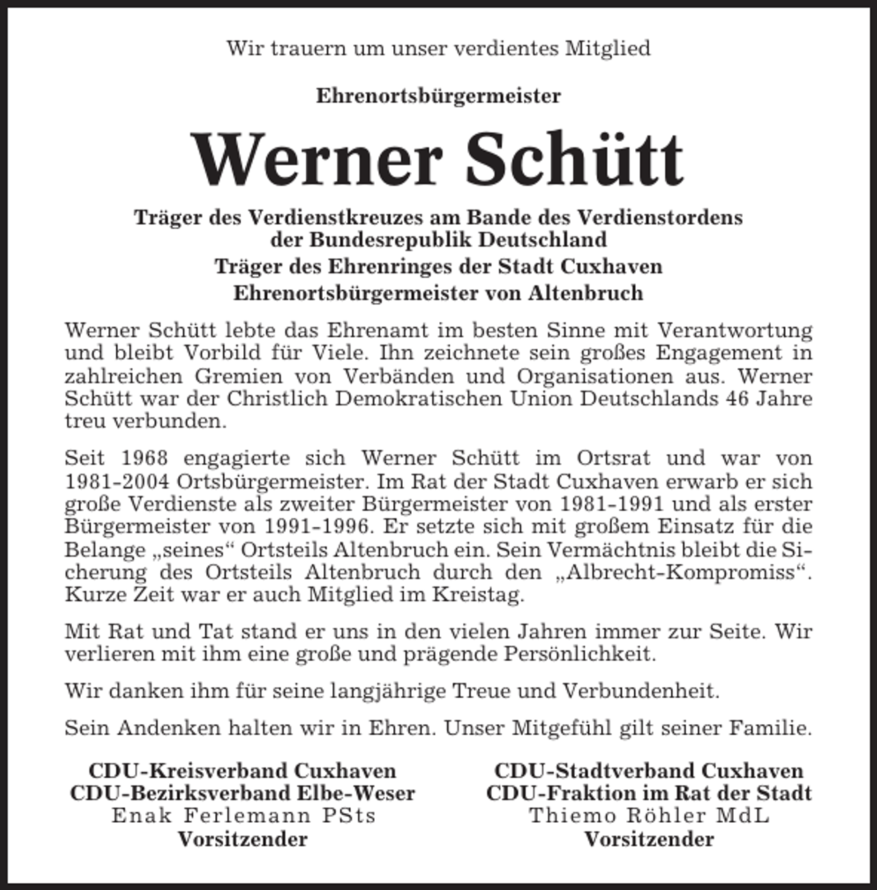 <p>Wir trauern um unser verdientes Mitglied<br />Ehrenortsbürgermeister</p><p>Werner Schütt<br />Träger des Verdienstkreuzes am Bande des Verdienstordens<br />der Bundesrepublik Deutschland<br />Träger des Ehrenringes der Stadt Cuxhaven<br />Ehrenortsbürgermeister von Altenbruch<br />Werner Schütt lebte das Ehrenamt im besten Sinne mit Verantwortung<br />und bleibt Vorbild für Viele. Ihn zeichnete sein großes Engagement in<br />zahlreichen Gremien von Verbänden und Organisationen aus. Werner<br />Schütt war der Christlich Demokratischen Union Deutschlands 46 Jahre<br />treu verbunden.<br />Seit 1968 engagierte sich Werner Schütt im Ortsrat und war von<br />1981-2004 Ortsbürgermeister. Im Rat der Stadt Cuxhaven erwarb er sich<br />große Verdienste als zweiter Bürgermeister von 1981-1991 und als erster<br />Bürgermeister von 1991-1996. Er setzte sich mit großem Einsatz für die<br />Belange „seines“ Ortsteils Altenbruch ein. Sein Vermächtnis bleibt die Sicherung des Ortsteils Altenbruch durch den „Albrecht-Kompromiss“.<br />Kurze Zeit war er auch Mitglied im Kreistag.<br />Mit Rat und Tat stand er uns in den vielen Jahren immer zur Seite. Wir<br />verlieren mit ihm eine große und prägende Persönlichkeit.<br />Wir danken ihm für seine langjährige Treue und Verbundenheit.<br />Sein Andenken halten wir in Ehren. Unser Mitgefühl gilt seiner Familie.<br />CDU-Kreisverband Cuxhaven<br />CDU-Bezirksverband Elbe-Weser<br />Enak Ferle mann PSts<br />Vorsitzender</p><p>CDU-Stadtverband Cuxhaven<br />CDU-Fraktion im Rat der Stadt<br />Thi e m o R ö h l e r M d L<br />Vorsitzender</p>