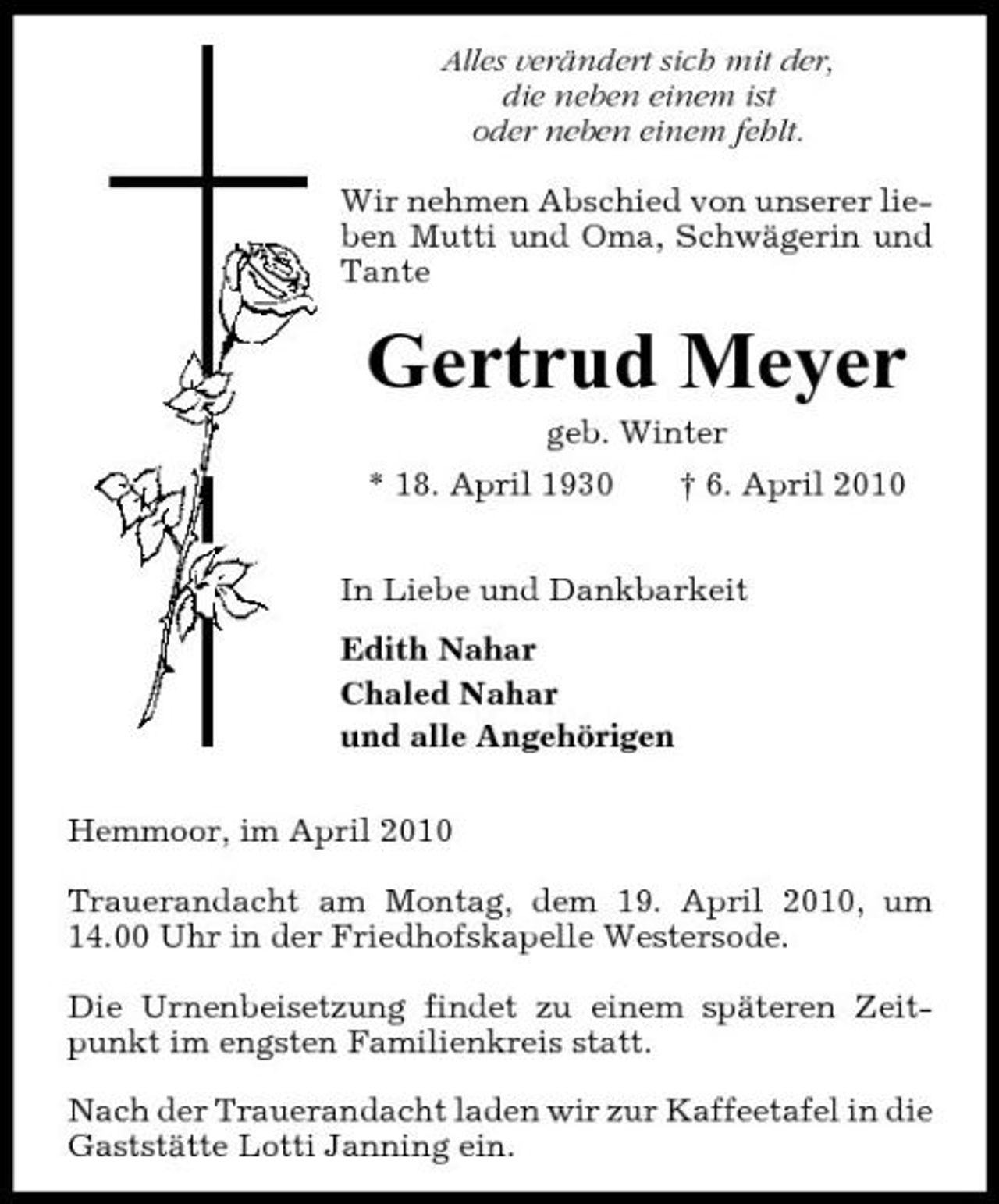 <p>Alles verändert sich mit der, die neben einem ist oder neben einem fehlt. Wir nehmen Abschied von unserer lieben Mutti und Oma, Schwägerin und Tante</p><p>Gertrud Meyer<br />geb. Winter * 18. April 1930 † 6. April 2010 In Liebe und Dankbarkeit Edith Nahar Chaled Nahar und alle Angehörigen Hemmoor, im April 2010 Trauerandacht am Montag, dem 19. April 2010, um 14.00 Uhr in der Friedhofskapelle Westersode. Die Urnenbeisetzung findet zu einem späteren Zeitpunkt im engsten Familienkreis statt. Nach der Trauerandacht laden wir zur Kaffeetafel in die Gaststätte Lotti Janning ein.</p>