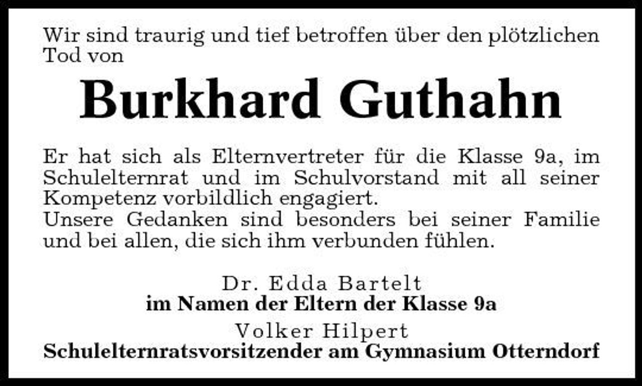 <p>Wir sind traurig und tief betroffen über den plötzlichen Tod von</p><p>Burkhard Guthahn<br />Er hat sich als Elternvertreter für die Klasse 9a, im Schulelternrat und im Schulvorstand mit all seiner Kompetenz vorbildlich engagiert. Unsere Gedanken sind besonders bei seiner Familie und bei allen, die sich ihm verbunden fühlen. Dr. Edda Bartelt im Namen der Eltern der Klasse 9a Volker Hilpert Schulelternratsvorsitzender am Gymnasium Otterndorf</p>