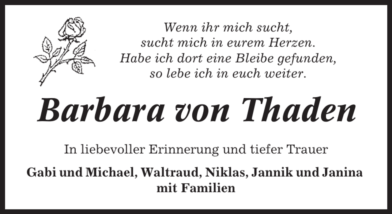 <p>Wenn ihr mich sucht,<br />sucht mich in eurem Herzen.<br />Habe ich dort eine Bleibe gefunden,<br />so lebe ich in euch weiter.</p><p>Barbara von Thaden<br />In liebevoller Erinnerung und tiefer Trauer<br />Gabi und Michael, Waltraud, Niklas, Jannik und Janina<br />mit Familien</p>