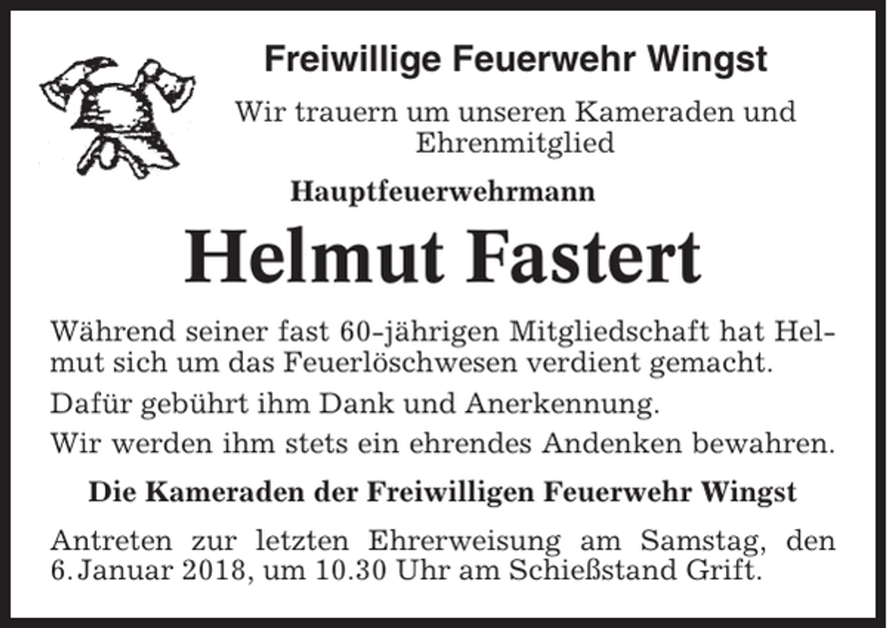 <p>Freiwillige Feuerwehr Wingst<br />Wir trauern um unseren Kameraden und<br />Ehrenmitglied<br />Hauptfeuerwehrmann</p><p>Helmut Fastert<br />Während seiner fast 60-jährigen Mitgliedschaft hat Helmut sich um das Feuerlöschwesen verdient gemacht.<br />Dafür gebührt ihm Dank und Anerkennung.<br />Wir werden ihm stets ein ehrendes Andenken bewahren.<br />Die Kameraden der Freiwilligen Feuerwehr Wingst<br />Antreten zur letzten Ehrerweisung am Samstag, den<br />6. Januar 2018, um 10.30 Uhr am Schießstand Grift.</p>