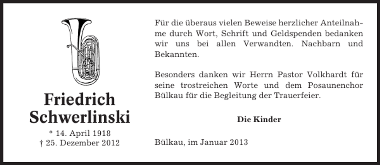 <p>Für die überaus vielen Beweise herzlicher Anteilnahme durch Wort, Schrift und Geldspenden bedanken<br />wir uns bei allen Verwandten. Nachbarn und<br />Bekannten.</p><p>Friedrich<br />Schwerlinski<br />* 14. April 1918<br />† 25. Dezember 2012</p><p>Besonders danken wir Herrn Pastor Volkhardt für<br />seine trostreichen Worte und dem Posaunenchor<br />Bülkau für die Begleitung der Trauerfeier.<br />Die Kinder<br />Bülkau, im Januar 2013</p>