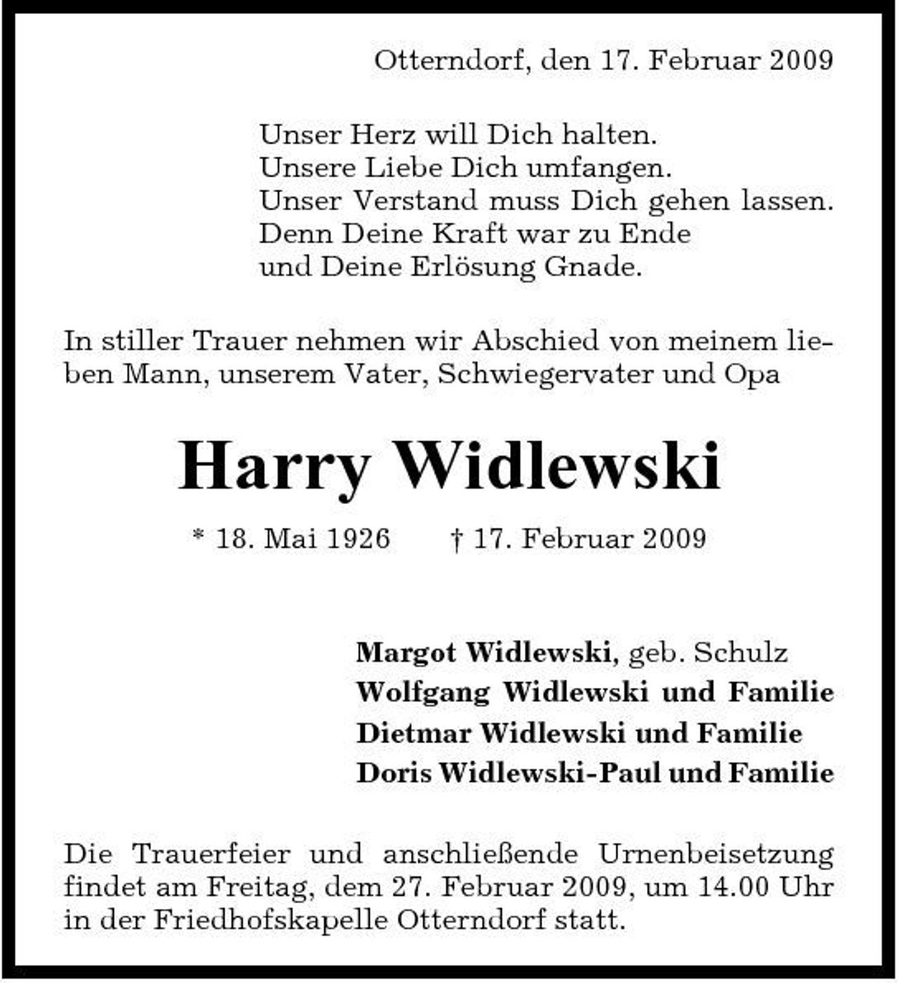 <p>Otterndorf, den 17. Februar 2009 Unser Herz will Dich halten. Unsere Liebe Dich umfangen. Unser Verstand muss Dich gehen lassen. Denn Deine Kraft war zu Ende und Deine Erlösung Gnade. In stiller Trauer nehmen wir Abschied von meinem lieben Mann, unserem Vater, Schwiegervater und Opa</p><p>Harry Widlewski<br />* 18. Mai 1926 † 17. Februar 2009 Margot Widlewski, geb. Schulz Wolfgang Widlewski und Familie Dietmar Widlewski und Familie Doris Widlewski-Paul und Familie Die Trauerfeier und anschließende Urnenbeisetzung findet am Freitag, dem 27. Februar 2009, um 14.00 Uhr in der Friedhofskapelle Otterndorf statt.</p>