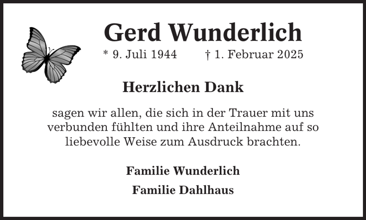 <p>Gerd Wunderlich<br />* 9. Juli 1944</p><p>† 1. Februar 2025</p><p>Herzlichen Dank<br />sagen wir allen, die sich in der Trauer mit uns<br />verbunden fühlten und ihre Anteilnahme auf so<br />liebevolle Weise zum Ausdruck brachten.<br />Familie Wunderlich<br />Familie Dahlhaus</p>