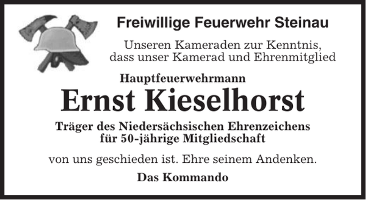 <p>Freiwillige Feuerwehr Steinau<br />Unseren Kameraden zur Kenntnis,<br />dass unser Kamerad und Ehrenmitglied<br />Hauptfeuerwehrmann</p><p>Ernst Kieselhorst<br />Träger des Niedersächsischen Ehrenzeichens<br />für 50-jährige Mitgliedschaft<br />von uns geschieden ist. Ehre seinem Andenken.<br />Das Kommando</p>