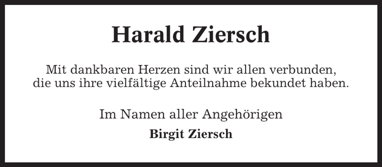 <p>Harald Ziersch<br />Mit dankbaren Herzen sind wir allen verbunden,<br />die uns ihre vielfältige Anteilnahme bekundet haben.</p><p>Im Namen aller Angehörigen<br />Birgit Ziersch</p>