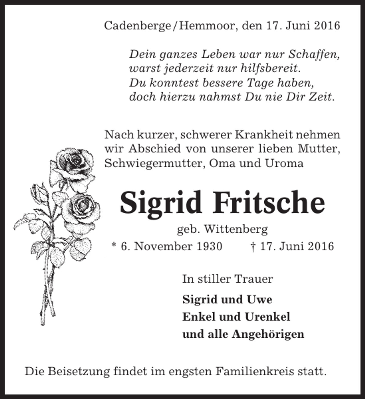<p>Cadenberge / Hemmoor, den 17. Juni 2016<br />Dein ganzes Leben war nur Schaffen,<br />warst jederzeit nur hilfsbereit.<br />Du konntest bessere Tage haben,<br />doch hierzu nahmst Du nie Dir Zeit.<br />Nach kurzer, schwerer Krankheit nehmen<br />wir Abschied von unserer lieben Mutter,<br />Schwiegermutter, Oma und Uroma</p><p>Sigrid Fritsche<br />geb. Wittenberg<br />* 6. November 1930<br />† 17. Juni 2016<br />In stiller Trauer<br />Sigrid und Uwe<br />Enkel und Urenkel<br />und alle Angehörigen<br />Die Beisetzung findet im engsten Familienkreis statt.</p>