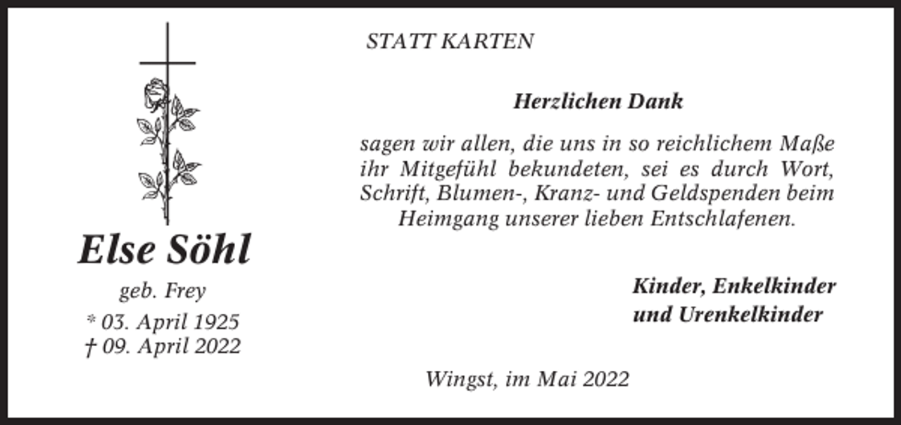 <p>STATT KARTEN<br />Herzlichen Dank<br />sagen wir allen, die uns in so reichlichem Maße<br />ihr Mitgefühl bekundeten, sei es durch Wort,<br />Schrift, Blumen-, Kranz- und Geldspenden beim<br />Heimgang unserer lieben Entschlafenen.</p><p>Else Söhl<br />Kinder, Enkelkinder<br />und Urenkelkinder</p><p>geb. Frey<br />* 03. April 1925<br />† 09. April 2022<br />Wingst, im Mai 2022</p>