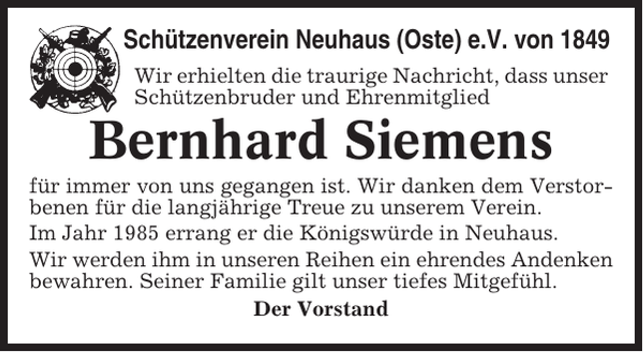 <p>Schützenverein Neuhaus (Oste) e.V. von 1849<br />Wir erhielten die traurige Nachricht, dass unser<br />Schützenbruder und Ehrenmitglied</p><p>Bernhard Siemens<br />für immer von uns gegangen ist. Wir danken dem Verstorbenen für die langjährige Treue zu unserem Verein.<br />Im Jahr 1985 errang er die Königswürde in Neuhaus.<br />Wir werden ihm in unseren Reihen ein ehrendes Andenken<br />bewahren. Seiner Familie gilt unser tiefes Mitgefühl.<br />Der Vorstand</p>