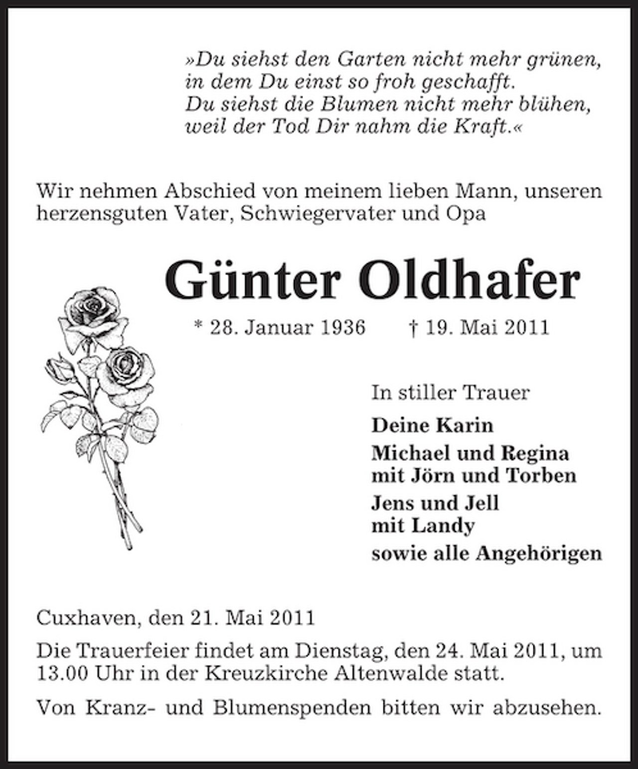 <p>»Du siehst den Garten nicht mehr grünen, in dem Du einst so froh geschafft. Du siehst die Blumen nicht mehr blühen, weil der Tod Dir nahm die Kraft.« Wir nehmen Abschied von meinem lieben Mann, unseren herzensguten Vater, Schwiegervater und Opa</p><p>Günter Oldhafer<br />* 28. Januar 1936 † 19. Mai 2011 In stiller Trauer Deine Karin Michael und Regina mit Jörn und Torben Jens und Jell mit Landy sowie alle Angehörigen Cuxhaven, den 21. Mai 2011 Die Trauerfeier findet am Dienstag, den 24. Mai 2011, um 13.00 Uhr in der Kreuzkirche Altenwalde statt. Von Kranz- und Blumenspenden bitten wir abzusehen.</p>