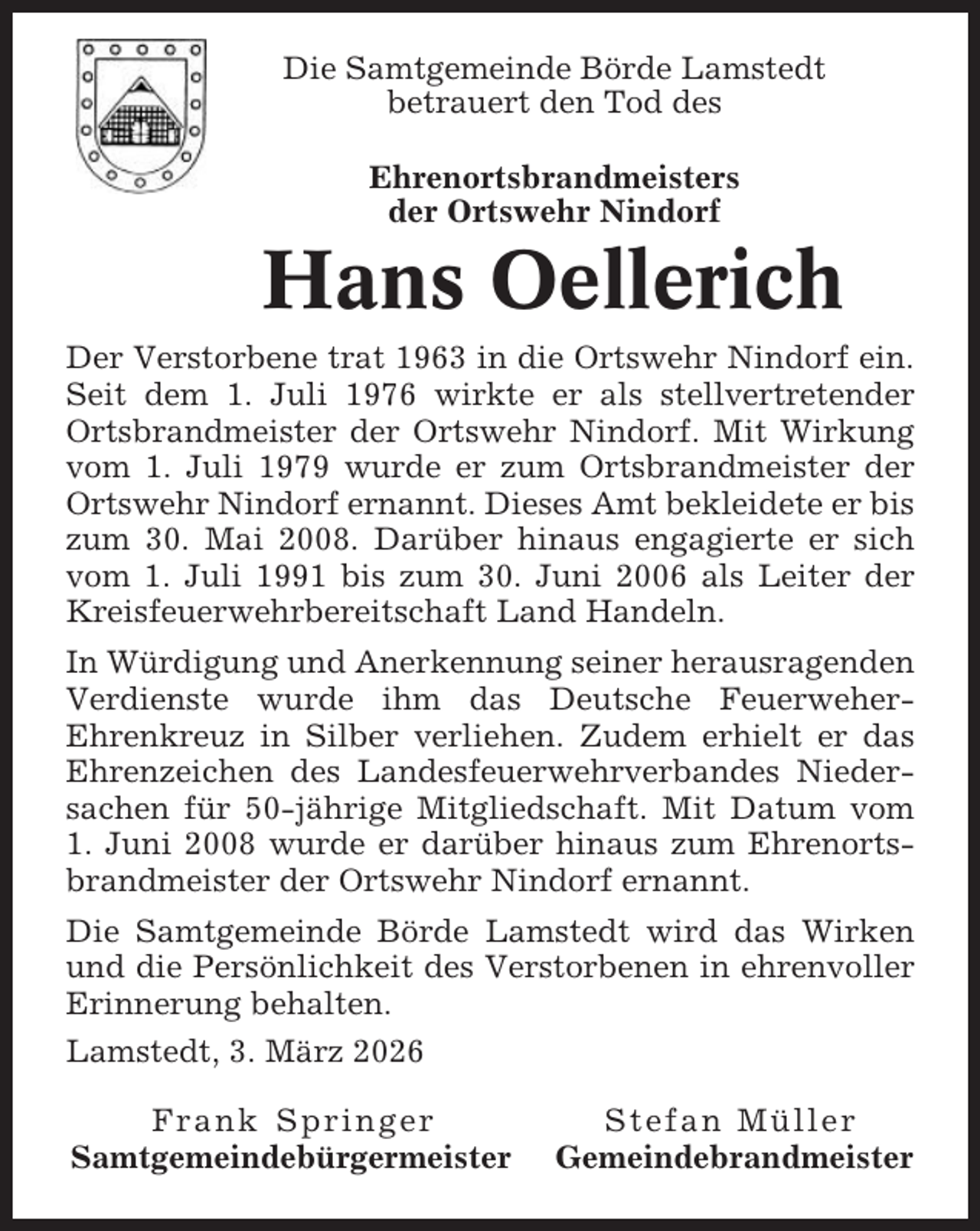 <p>Die Samtgemeinde Börde Lamstedt<br />betrauert den Tod des<br />Ehrenortsbrandmeisters<br />der Ortswehr Nindorf</p><p>Hans Oellerich<br />Der Verstorbene trat 1963 in die Ortswehr Nindorf ein.<br />Seit dem 1. Juli 1976 wirkte er als stellvertretender<br />Ortsbrandmeister der Ortswehr Nindorf. Mit Wirkung<br />vom 1. Juli 1979 wurde er zum Ortsbrandmeister der<br />Ortswehr Nindorf ernannt. Dieses Amt bekleidete er bis<br />zum 30. Mai 2008. Darüber hinaus engagierte er sich<br />vom 1. Juli 1991 bis zum 30. Juni 2006 als Leiter der<br />Kreisfeuerwehrbereitschaft Land Handeln.<br />In Würdigung und Anerkennung seiner herausragenden<br />Verdienste wurde ihm das Deutsche FeuerweherEhrenkreuz in Silber verliehen. Zudem erhielt er das<br />Ehrenzeichen des Landesfeuerwehrverbandes Niedersachen für 50-jährige Mitgliedschaft. Mit Datum vom<br />1. Juni 2008 wurde er darüber hinaus zum Ehrenortsbrandmeister der Ortswehr Nindorf ernannt.<br />Die Samtgemeinde Börde Lamstedt wird das Wirken<br />und die Persönlichkeit des Verstorbenen in ehrenvoller<br />Erinnerung behalten.<br />Lamstedt, 3. März 2026<br />Frank Springer<br />Samtgemeindebürgermeister</p><p>Stefan Müller<br />Gemeindebrandmeister</p>