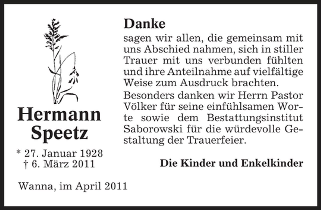 <p>Danke<br />sagen wir allen, die gemeinsam mit uns Abschied nahmen, sich in stiller Trauer mit uns verbunden fühlten und ihre Anteilnahme auf vielfältige Weise zum Ausdruck brachten. Besonders danken wir Herrn Pastor Völker für seine einfühlsamen Worte sowie dem Bestattungsinstitut Saborowski für die würdevolle Gestaltung der Trauerfeier. Die Kinder und Enkelkinder</p><p>Hermann Speetz<br />* 27. Januar 1928 † 6. März 2011</p><p>Wanna, im April 2011</p>