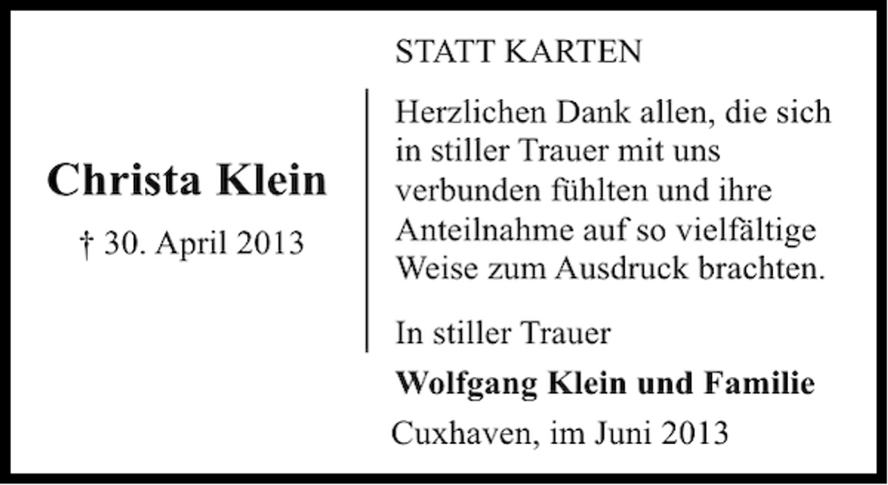<p>STATT KARTEN</p><p>Christa Klein<br />† 30. April 2013</p><p>Herzlichen Dank allen, die sich<br />in stiller Trauer mit uns<br />verbunden fühlten und ihre<br />Anteilnahme auf so vielfältige<br />Weise zum Ausdruck brachten.<br />In stiller Trauer<br />Wolfgang Klein und Familie<br />Cuxhaven, im Juni 2013</p>