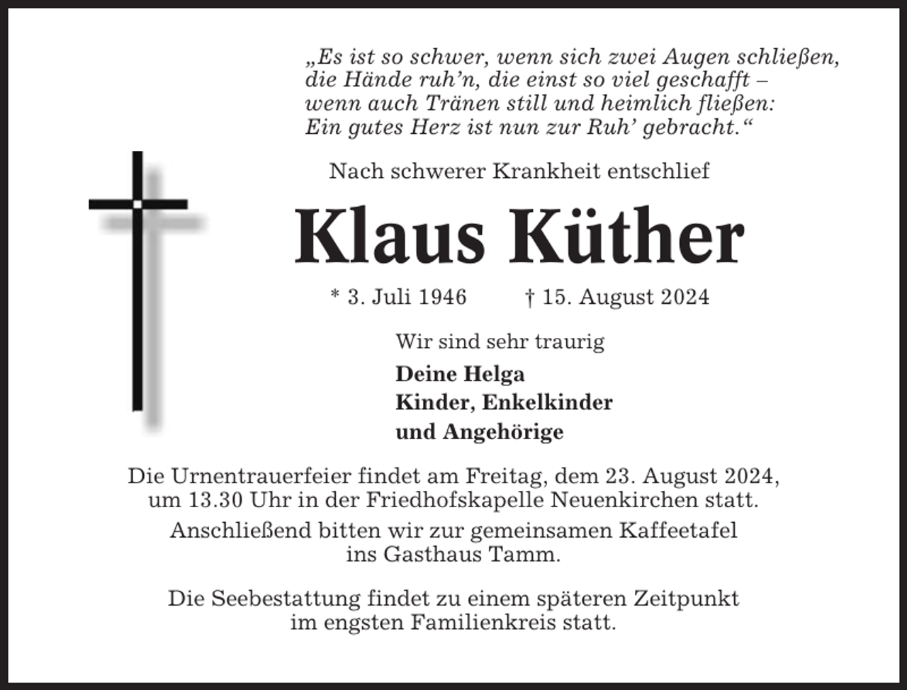 <p>„Es ist so schwer, wenn sich zwei Augen schließen,<br />die Hände ruh’n, die einst so viel geschafft –<br />wenn auch Tränen still und heimlich fließen:<br />Ein gutes Herz ist nun zur Ruh’ gebracht.“<br />Nach schwerer Krankheit entschlief</p><p>Klaus Küther<br />* 3. Juli 1946</p><p>† 15. August 2024</p><p>Wir sind sehr traurig</p><p>Deine Helga<br />Kinder, Enkelkinder<br />und Angehörige<br />Die Urnentrauerfeier findet am Freitag, dem 23. August 2024,<br />um 13.30 Uhr in der Friedhofskapelle Neuenkirchen statt.<br />Anschließend bitten wir zur gemeinsamen Kaffeetafel<br />ins Gasthaus Tamm.<br />Die Seebestattung findet zu einem späteren Zeitpunkt<br />im engsten Familienkreis statt.</p>