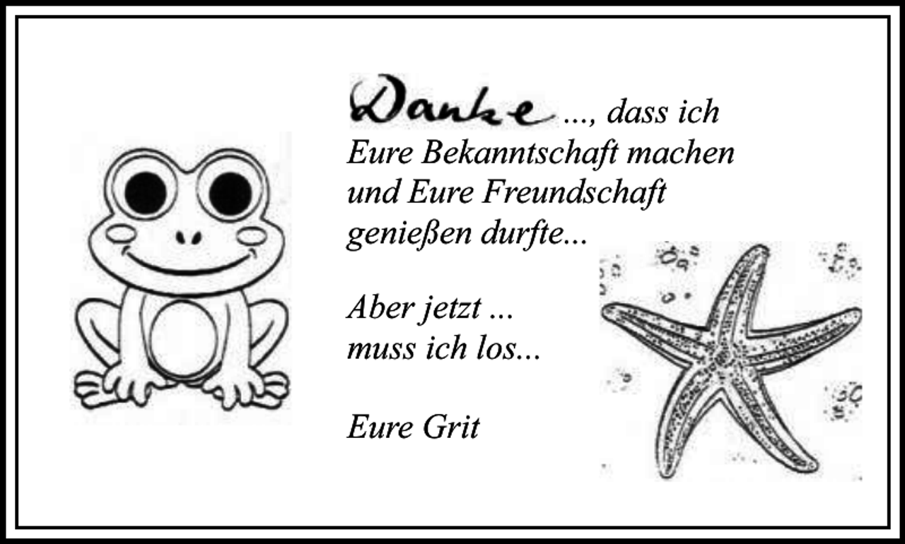 <p>..., dass ich<br />Eure Bekanntschaft machen<br />und Eure Freundschaft<br />genießen durfte...<br />Aber jetzt ...<br />muss ich los...<br />Eure Grit</p>