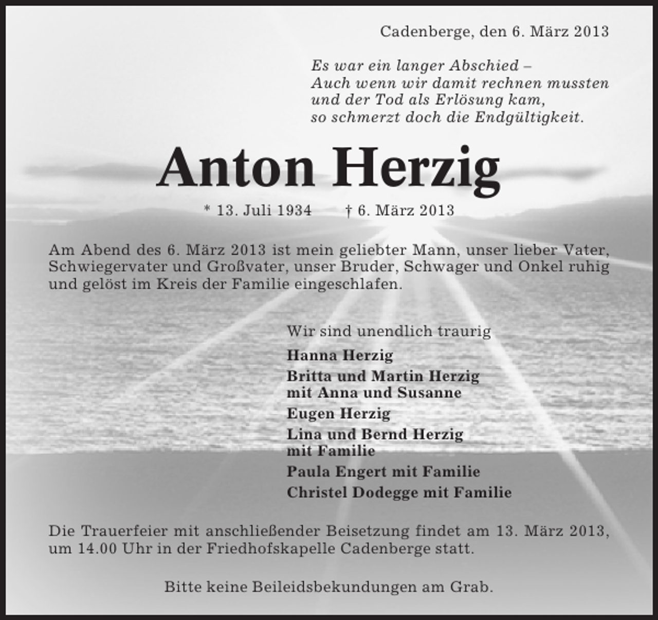 <p>Cadenberge, den 6. März 2013<br />Es war ein langer Abschied –<br />Auch wenn wir damit rechnen mussten<br />und der Tod als Erlösung kam,<br />so schmerzt doch die Endgültigkeit.</p><p>Anton Herzig<br />* 13. Juli 1934</p><p>† 6. März 2013</p><p>Am Abend des 6. März 2013 ist mein geliebter Mann, unser lieber Vater,<br />Schwiegervater und Großvater, unser Bruder, Schwager und Onkel ruhig<br />und gelöst im Kreis der Familie eingeschlafen.<br />Wir sind unendlich traurig<br />Hanna Herzig<br />Britta und Martin Herzig<br />mit Anna und Susanne<br />Eugen Herzig<br />Lina und Bernd Herzig<br />mit Familie<br />Paula Engert mit Familie<br />Christel Dodegge mit Familie<br />Die Trauerfeier mit anschließender Beisetzung findet am 13. März 2013,<br />um 14.00 Uhr in der Friedhofskapelle Cadenberge statt.<br />Bitte keine Beileidsbekundungen am Grab.</p>