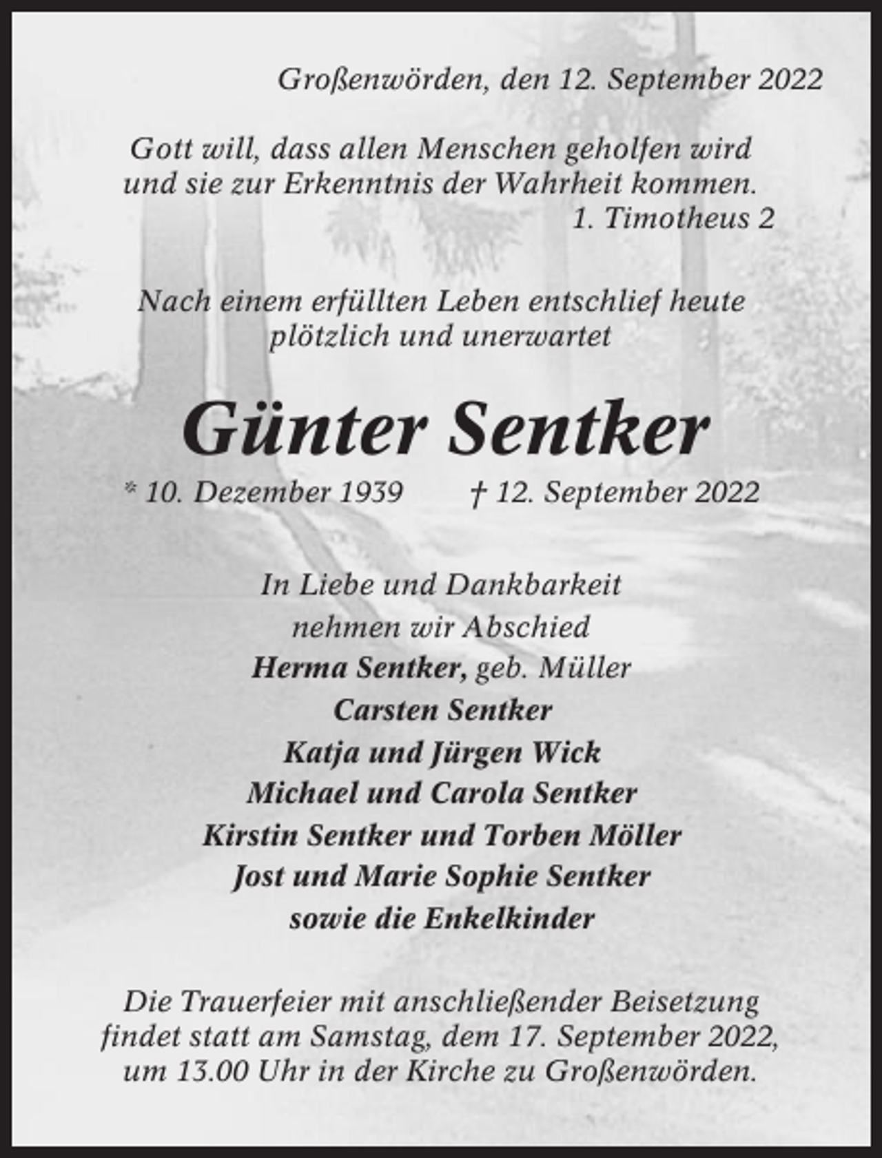 <p>Großenwörden, den 12. September 2022<br />Gott will, dass allen Menschen geholfen wird<br />und sie zur Erkenntnis der Wahrheit kommen.<br />1. Timotheus 2<br />Nach einem erfüllten Leben entschlief heute<br />plötzlich und unerwartet</p><p>Günter Sentker<br />* 10. Dezember 1939</p><p>† 12. September 2022</p><p>In Liebe und Dankbarkeit<br />nehmen wir Abschied<br />Herma Sentker, geb. Müller<br />Carsten Sentker<br />Katja und Jürgen Wick<br />Michael und Carola Sentker<br />Kirstin Sentker und Torben Möller<br />Jost und Marie Sophie Sentker<br />sowie die Enkelkinder<br />Die Trauerfeier mit anschließender Beisetzung<br />findet statt am Samstag, dem 17. September 2022,<br />um 13.00 Uhr in der Kirche zu Großenwörden.</p>