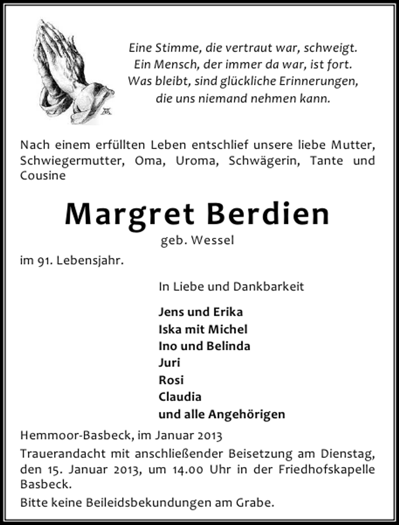<p>Eine Stimme, die vertraut war, schweigt.<br />Ein Mensch, der immer da war, ist fort.<br />Was bleibt, sind glückliche Erinnerungen,<br />die uns niemand nehmen kann.<br />Nach einem erfüllten Leben entschlief unsere liebe Mutter,<br />Schwiegermutter, Oma, Uroma, Schwägerin, Tante und<br />Cousine</p><p>Margret Berdien<br />geb. Wessel</p><p>im 91. Lebensjahr.<br />In Liebe und Dankbarkeit<br />Jens und Erika<br />Iska mit Michel<br />Ino und Belinda<br />Juri<br />Rosi<br />Claudia<br />und alle Angehörigen<br />Hemmoor-Basbeck, im Januar 2013<br />Trauerandacht mit anschließender Beisetzung am Dienstag,<br />den 15. Januar 2013, um 14.00 Uhr in der Friedhofskapelle<br />Basbeck.<br />Bitte keine Beileidsbekundungen am Grabe.</p>