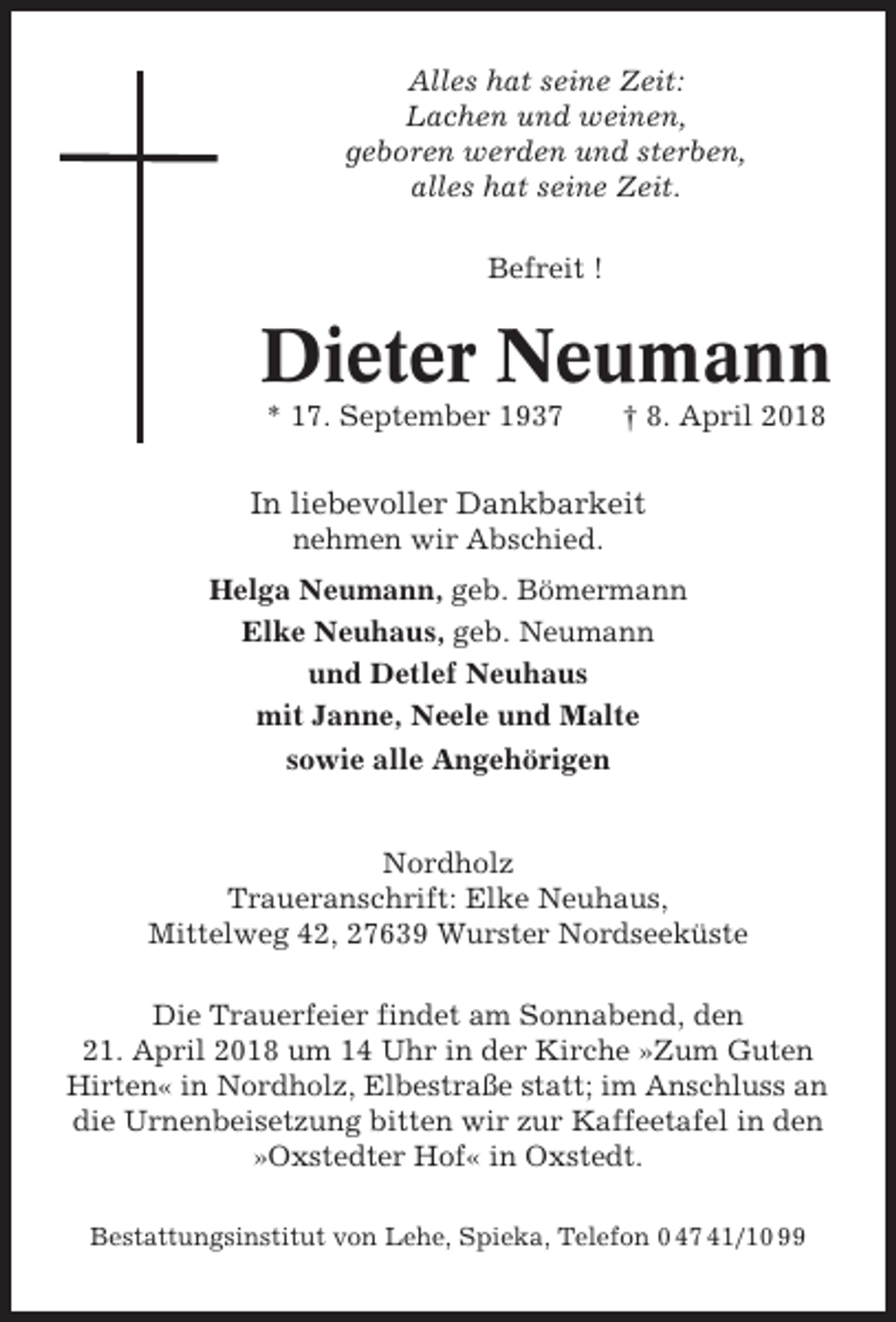 <p>Alles hat seine Zeit:<br />Lachen und weinen,<br />geboren werden und sterben,<br />alles hat seine Zeit.<br />Befreit !</p><p>Dieter Neumann<br />* 17. September 1937</p><p>† 8. April 2018</p><p>In liebevoller Dankbarkeit<br />nehmen wir Abschied.<br />Helga Neumann, geb. Bömermann<br />Elke Neuhaus, geb. Neumann<br />und Detlef Neuhaus<br />mit Janne, Neele und Malte<br />sowie alle Angehörigen</p><p>Nordholz<br />Traueranschrift: Elke Neuhaus,<br />Mittelweg 42, 27639 Wurster Nordseeküste<br />Die Trauerfeier findet am Sonnabend, den<br />21. April 2018 um 14 Uhr in der Kirche »Zum Guten<br />Hirten« in Nordholz, Elbestraße statt; im Anschluss an<br />die Urnenbeisetzung bitten wir zur Kaffeetafel in den<br />»Oxstedter Hof« in Oxstedt.<br />Bestattungsinstitut von Lehe, Spieka, Telefon 0 47 41/10 99</p>