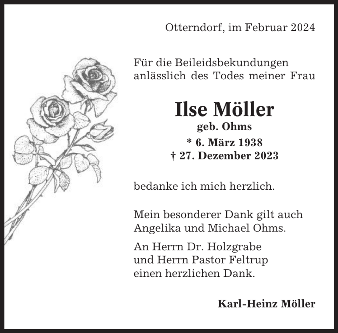 <p>Otterndorf, im Februar 2024<br />Für die Beileidsbekundungen<br />anlässlich des Todes meiner Frau</p><p>Ilse Möller<br />geb. Ohms<br />* 6. März 1938<br />† 27. Dezember 2023<br />bedanke ich mich herzlich.<br />Mein besonderer Dank gilt auch<br />Angelika und Michael Ohms.<br />An Herrn Dr. Holzgrabe<br />und Herrn Pastor Feltrup<br />einen herzlichen Dank.<br />Karl-Heinz Möller</p>