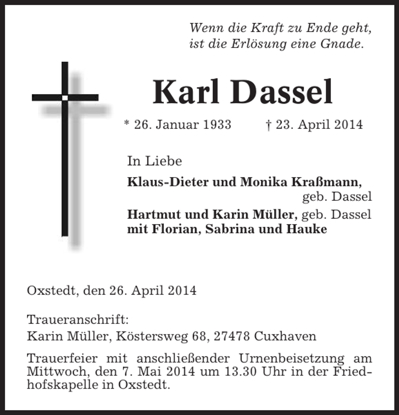 <p>Wenn die Kraft zu Ende geht,<br />ist die Erlösung eine Gnade.</p><p>Karl Dassel<br />* 26. Januar 1933</p><p>† 23. April 2014</p><p>In Liebe<br />Klaus-Dieter und Monika Kraßmann,<br />geb. Dassel<br />Hartmut und Karin Müller, geb. Dassel<br />mit Florian, Sabrina und Hauke</p><p>Oxstedt, den 26. April 2014<br />Traueranschrift:<br />Karin Müller, Köstersweg 68, 27478 Cuxhaven<br />Trauerfeier mit anschließender Urnenbeisetzung am<br />Mittwoch, den 7. Mai 2014 um 13.30 Uhr in der Friedhofskapelle in Oxstedt.</p>