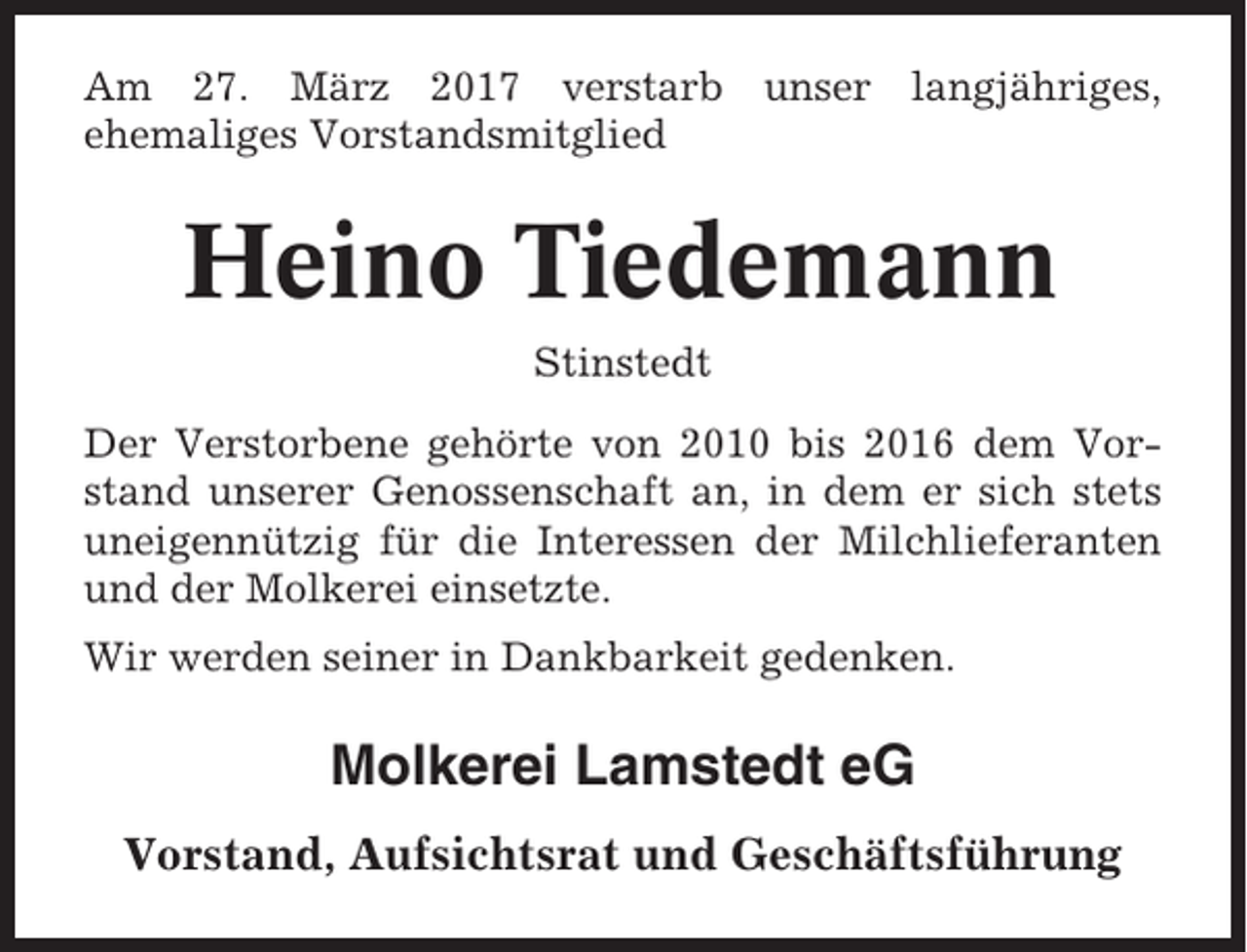 <p>Am 27. März 2017 verstarb unser langjähriges,<br />ehemaliges Vorstandsmitglied</p><p>Heino Tiedemann<br />Stinstedt<br />Der Verstorbene gehörte von 2010 bis 2016 dem Vorstand unserer Genossenschaft an, in dem er sich stets<br />uneigennützig für die Interessen der Milchlieferanten<br />und der Molkerei einsetzte.<br />Wir werden seiner in Dankbarkeit gedenken.</p><p>Molkerei Lamstedt eG<br />Vorstand, Aufsichtsrat und Geschäftsführung</p>