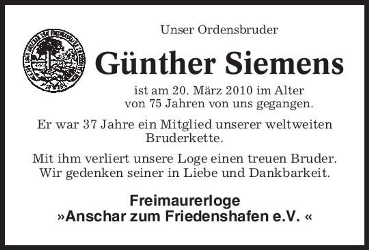 <p>Unser Ordensbruder</p><p>Günther Siemens<br />ist am 20. März 2010 im Alter von 75 Jahren von uns gegangen.</p><p>Er war 37 Jahre ein Mitglied unserer weltweiten Bruderkette. Mit ihm verliert unsere Loge einen treuen Bruder. Wir gedenken seiner in Liebe und Dankbarkeit.</p><p>Freimaurerloge »Anschar zum Friedenshafen e.V. «</p>
