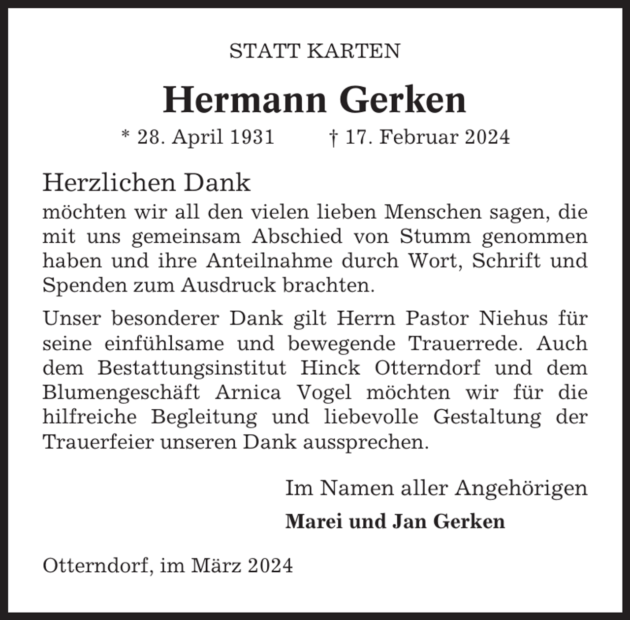 <p>STATT KARTEN</p><p>Hermann Gerken<br />* 28. April 1931</p><p>† 17. Februar 2024</p><p>Herzlichen Dank<br />möchten wir all den vielen lieben Menschen sagen, die<br />mit uns gemeinsam Abschied von Stumm genommen<br />haben und ihre Anteilnahme durch Wort, Schrift und<br />Spenden zum Ausdruck brachten.<br />Unser besonderer Dank gilt Herrn Pastor Niehus für<br />seine einfühlsame und bewegende Trauerrede. Auch<br />dem Bestattungsinstitut Hinck Otterndorf und dem<br />Blumengeschäft Arnica Vogel möchten wir für die<br />hilfreiche Begleitung und liebevolle Gestaltung der<br />Trauerfeier unseren Dank aussprechen.</p><p>Im Namen aller Angehörigen<br />Marei und Jan Gerken<br />Otterndorf, im März 2024</p>