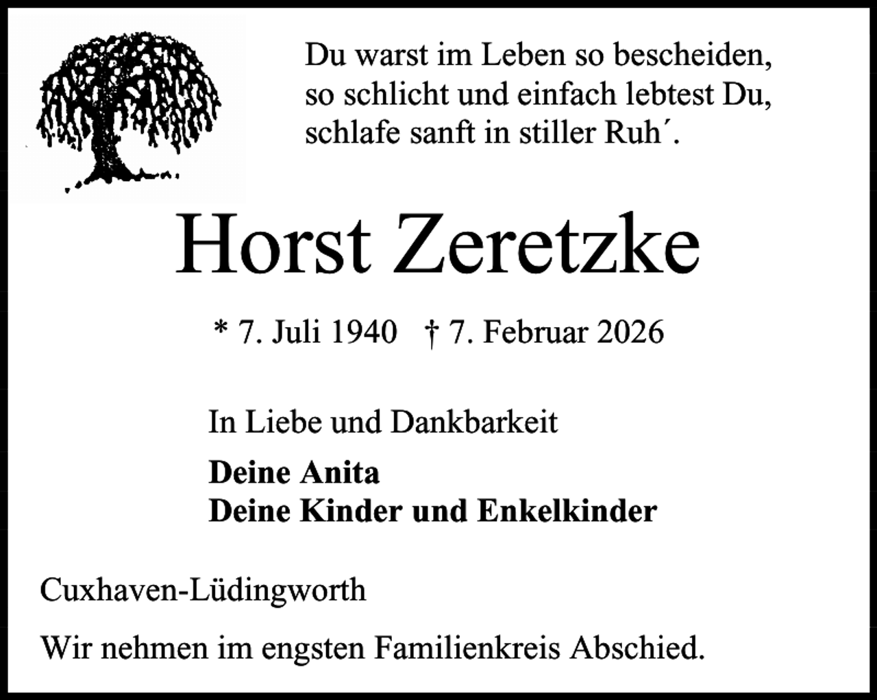 <p>Du warst im Leben so bescheiden,<br />so schlicht und einfach lebtest Du,<br />schlafe sanft in stiller Ruh´.</p><p>Horst Zeretzke<br />* 7. Juli 1940 † 7. Februar 2026<br />In Liebe und Dankbarkeit<br />Deine Anita<br />Deine Kinder und Enkelkinder<br />Cuxhaven-Lüdingworth<br />Wir nehmen im engsten Familienkreis Abschied.</p>