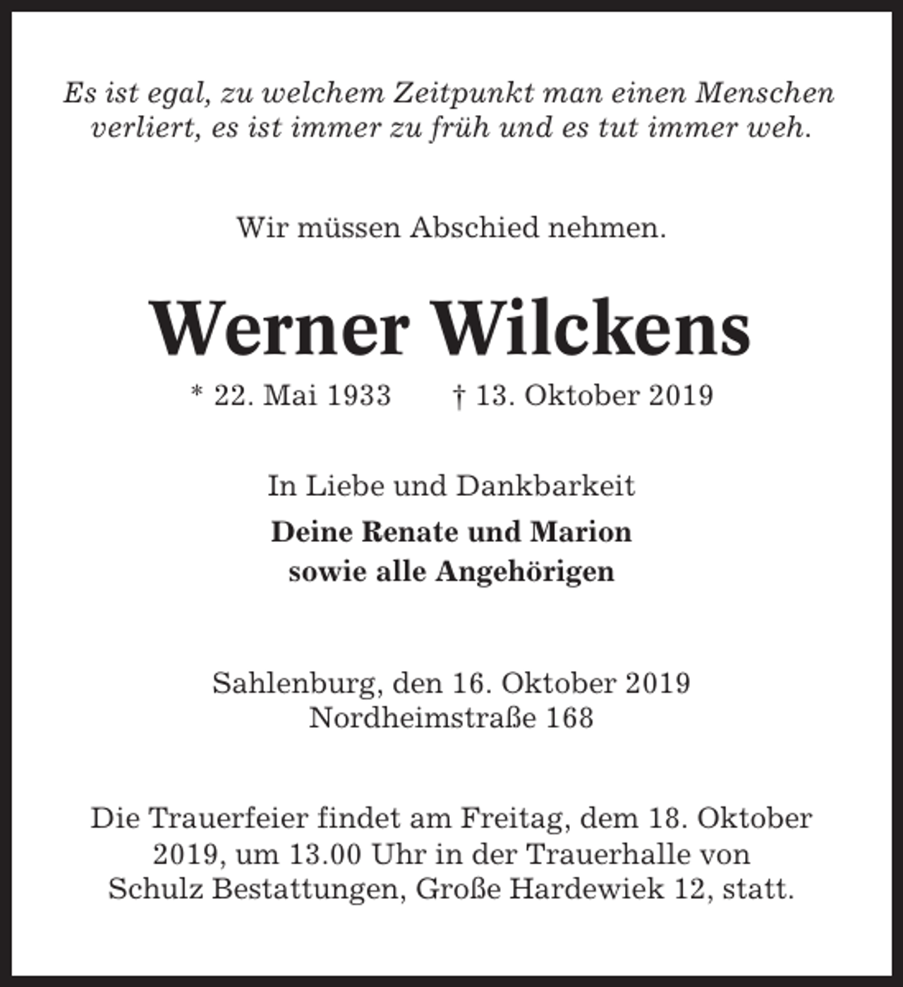 <p>Es ist egal, zu welchem Zeitpunkt man einen Menschen<br />verliert, es ist immer zu früh und es tut immer weh.<br />Wir müssen Abschied nehmen.</p><p>Werner Wilckens<br />* 22. Mai 1933</p><p>† 13. Oktober 2019</p><p>In Liebe und Dankbarkeit<br />Deine Renate und Marion<br />sowie alle Angehörigen</p><p>Sahlenburg, den 16. Oktober 2019<br />Nordheimstraße 168<br />Die Trauerfeier findet am Freitag, dem 18. Oktober<br />2019, um 13.00 Uhr in der Trauerhalle von<br />Schulz Bestattungen, Große Hardewiek 12, statt.</p>