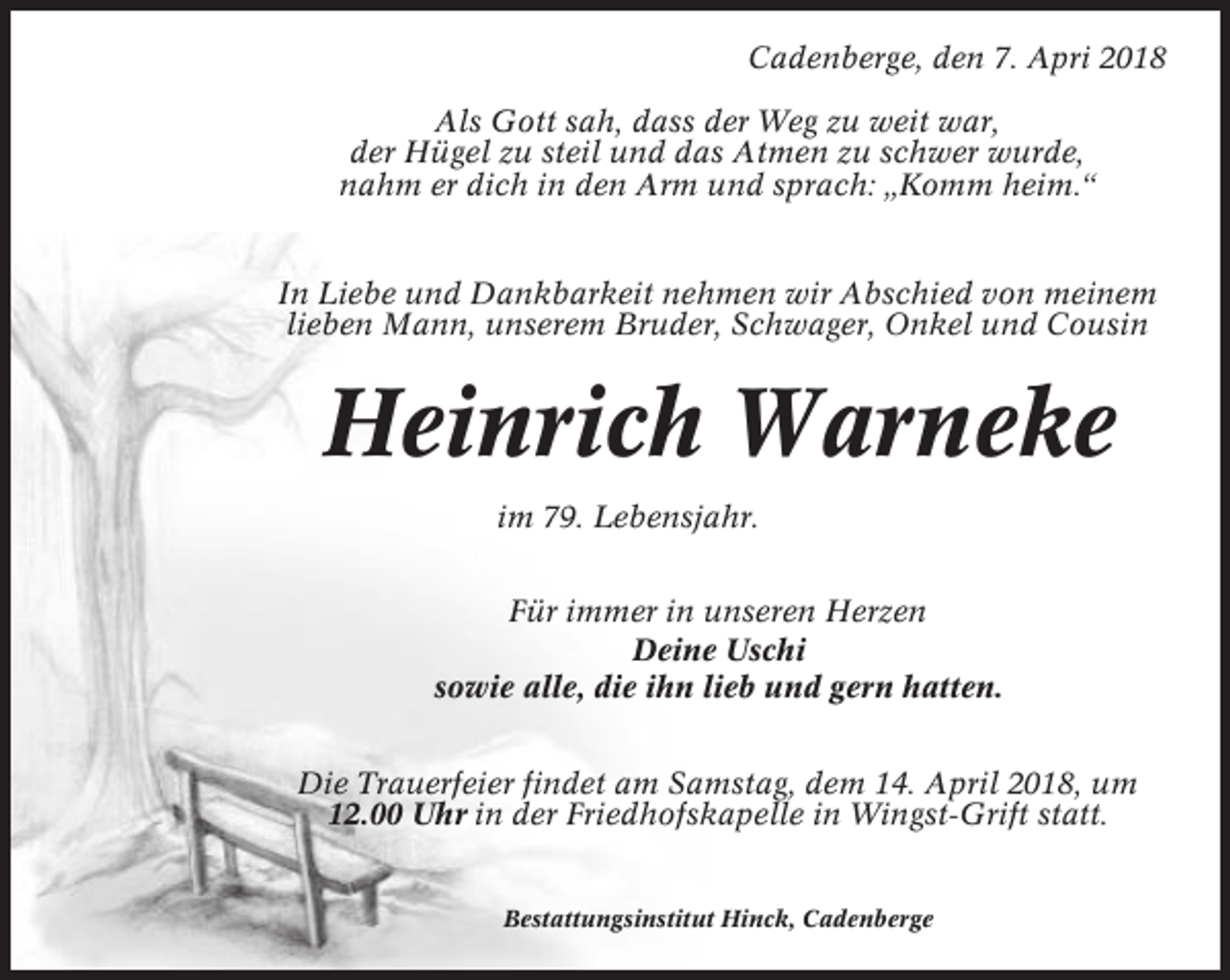 <p>Cadenberge, den 7. Apri 2018<br />Als Gott sah, dass der Weg zu weit war,<br />der Hügel zu steil und das Atmen zu schwer wurde,<br />nahm er dich in den Arm und sprach: „Komm heim.“</p><p>In Liebe und Dankbarkeit nehmen wir Abschied von meinem<br />lieben Mann, unserem Bruder, Schwager, Onkel und Cousin</p><p>Heinrich Warneke<br />im 79. Lebensjahr.<br />Für immer in unseren Herzen<br />Deine Uschi<br />sowie alle, die ihn lieb und gern hatten.<br />Die Trauerfeier findet am Samstag, dem 14. April 2018, um<br />12.00 Uhr in der Friedhofskapelle in Wingst-Grift statt.</p><p>Bestattungsinstitut Hinck, Cadenberge</p>