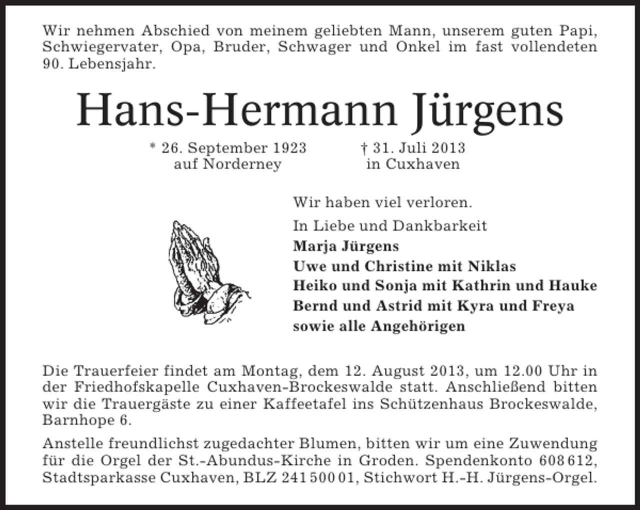 <p>Wir nehmen Abschied von meinem geliebten Mann, unserem guten Papi,<br />Schwiegervater, Opa, Bruder, Schwager und Onkel im fast vollendeten<br />90. Lebensjahr.</p><p>Hans-Hermann Jürgens<br />* 26. September 1923<br />auf Norderney</p><p>† 31. Juli 2013<br />in Cuxhaven</p><p>Wir haben viel verloren.<br />In Liebe und Dankbarkeit<br />Marja Jürgens<br />Uwe und Christine mit Niklas<br />Heiko und Sonja mit Kathrin und Hauke<br />Bernd und Astrid mit Kyra und Freya<br />sowie alle Angehörigen<br />Die Trauerfeier findet am Montag, dem 12. August 2013, um 12.00 Uhr in<br />der Friedhofskapelle Cuxhaven-Brockeswalde statt. Anschließend bitten<br />wir die Trauergäste zu einer Kaffeetafel ins Schützenhaus Brockeswalde,<br />Barnhope 6.<br />Anstelle freundlichst zugedachter Blumen, bitten wir um eine Zuwendung<br />für die Orgel der St.-Abundus-Kirche in Groden. Spendenkonto 608 612,<br />Stadtsparkasse Cuxhaven, BLZ 241 501, Stichwort H.-H. Jürgens-Orgel.</p>