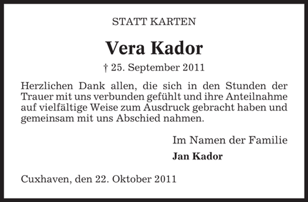 <p>STATT KARTEN</p><p>Vera Kador<br />† 25. September 2011<br />Herzlichen Dank allen, die sich in den Stunden der<br />Trauer mit uns verbunden gefühlt und ihre Anteilnahme<br />auf vielfältige Weise zum Ausdruck gebracht haben und<br />gemeinsam mit uns Abschied nahmen.</p><p>Im Namen der Familie<br />Jan Kador<br />Cuxhaven, den 22. Oktober 2011</p>