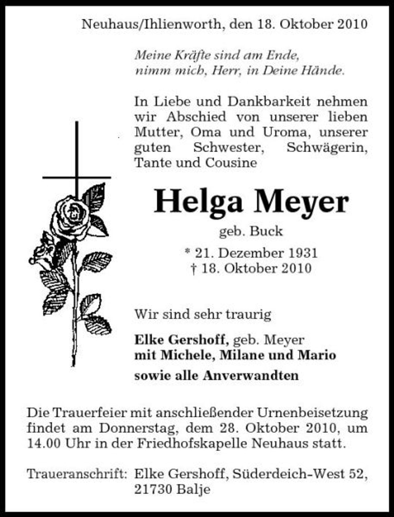 <p>Neuhaus/Ihlienworth, den 18. Oktober 2010 Meine Kräfte sind am Ende, nimm mich, Herr, in Deine Hände. In Liebe und Dankbarkeit nehmen wir Abschied von unserer lieben Mutter, Oma und Uroma, unserer guten Schwester, Schwägerin, Tante und Cousine</p><p>Helga Meyer<br />geb. Buck * 21. Dezember 1931 † 18. Oktober 2010 Wir sind sehr traurig Elke Gershoff, geb. Meyer mit Michele, Milane und Mario sowie alle Anverwandten Die Trauerfeier mit anschließender Urnenbeisetzung findet am Donnerstag, dem 28. Oktober 2010, um 14.00 Uhr in der Friedhofskapelle Neuhaus statt. Traueranschrift: Elke Gershoff, Süderdeich-West 52, 21730 Balje</p>